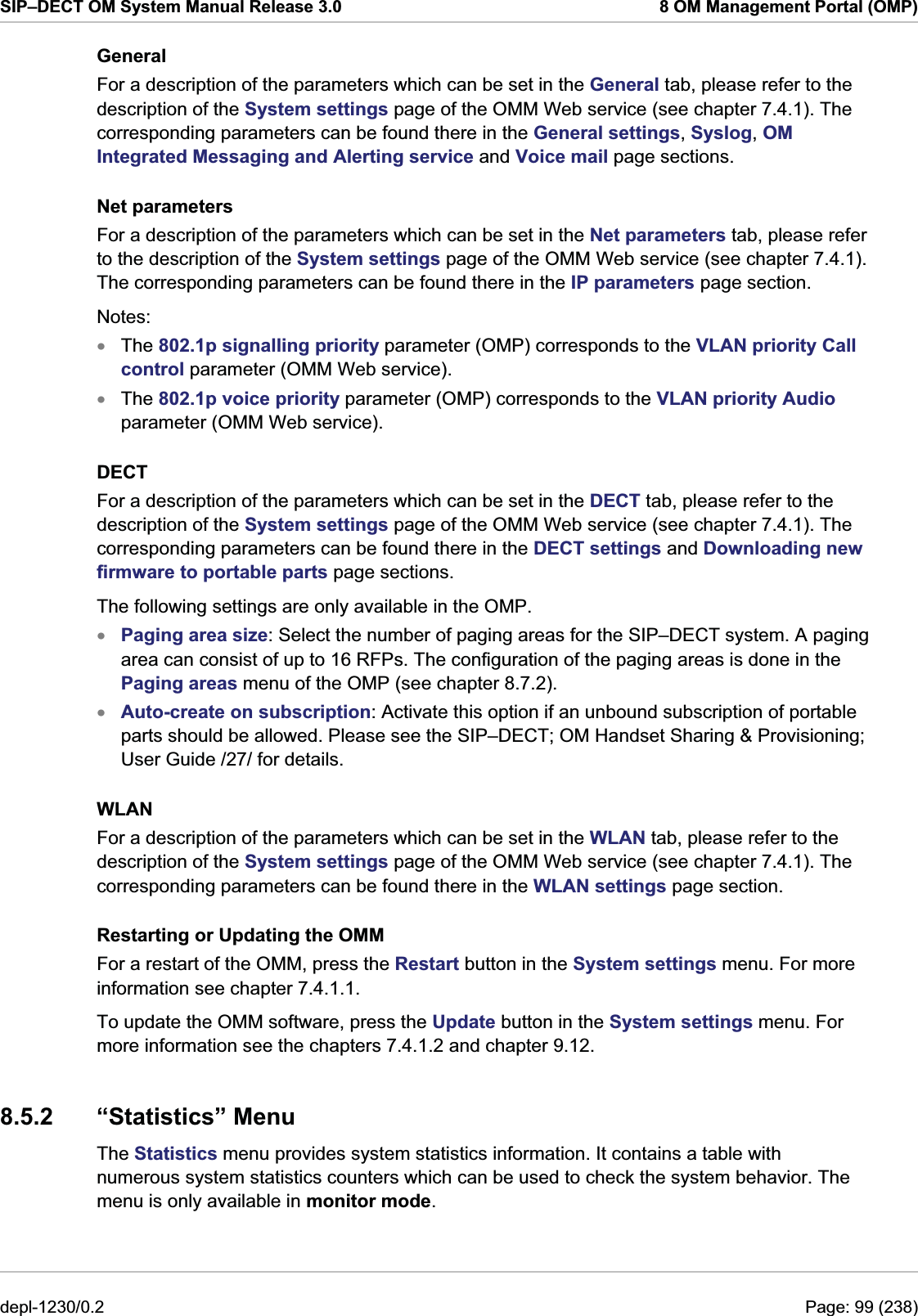 SIP–DECT OM System Manual Release 3.0  8 OM Management Portal (OMP) General For a description of the parameters which can be set in the General tab, please refer to the description of the System settings page of the OMM Web service (see chapter 7.4.1). The corresponding parameters can be found there in the General settings, Syslog, OM Integrated Messaging and Alerting service and Voice mail page sections. Net parameters For a description of the parameters which can be set in the Net parameters tab, please refer to the description of the System settings page of the OMM Web service (see chapter 7.4.1). The corresponding parameters can be found there in the IP parameters page section.  Notes: The 802.1p signalling priority parameter (OMP) corresponds to the VLAN priority Call control parameter (OMM Web service). xxxxThe 802.1p voice priority parameter (OMP) corresponds to the VLAN priority Audio parameter (OMM Web service). DECT For a description of the parameters which can be set in the DECT tab, please refer to the description of the System settings page of the OMM Web service (see chapter 7.4.1). The corresponding parameters can be found there in the DECT settings and Downloading new firmware to portable parts page sections.  The following settings are only available in the OMP. Paging area size: Select the number of paging areas for the SIP–DECT system. A paging area can consist of up to 16 RFPs. The configuration of the paging areas is done in the Paging areas menu of the OMP (see chapter 8.7.2). Auto-create on subscription: Activate this option if an unbound subscription of portable parts should be allowed. Please see the SIP–DECT; OM Handset Sharing &amp; Provisioning; User Guide /27/ for details. WLAN For a description of the parameters which can be set in the WLAN tab, please refer to the description of the System settings page of the OMM Web service (see chapter 7.4.1). The corresponding parameters can be found there in the WLAN settings page section.  Restarting or Updating the OMM For a restart of the OMM, press the Restart button in the System settings menu. For more information see chapter 7.4.1.1. To update the OMM software, press the Update button in the System settings menu. For more information see the chapters 7.4.1.2 and chapter 9.12. 8.5.2 “Statistics” Menu The Statistics menu provides system statistics information. It contains a table with numerous system statistics counters which can be used to check the system behavior. The menu is only available in monitor mode. depl-1230/0.2  Page: 99 (238) 