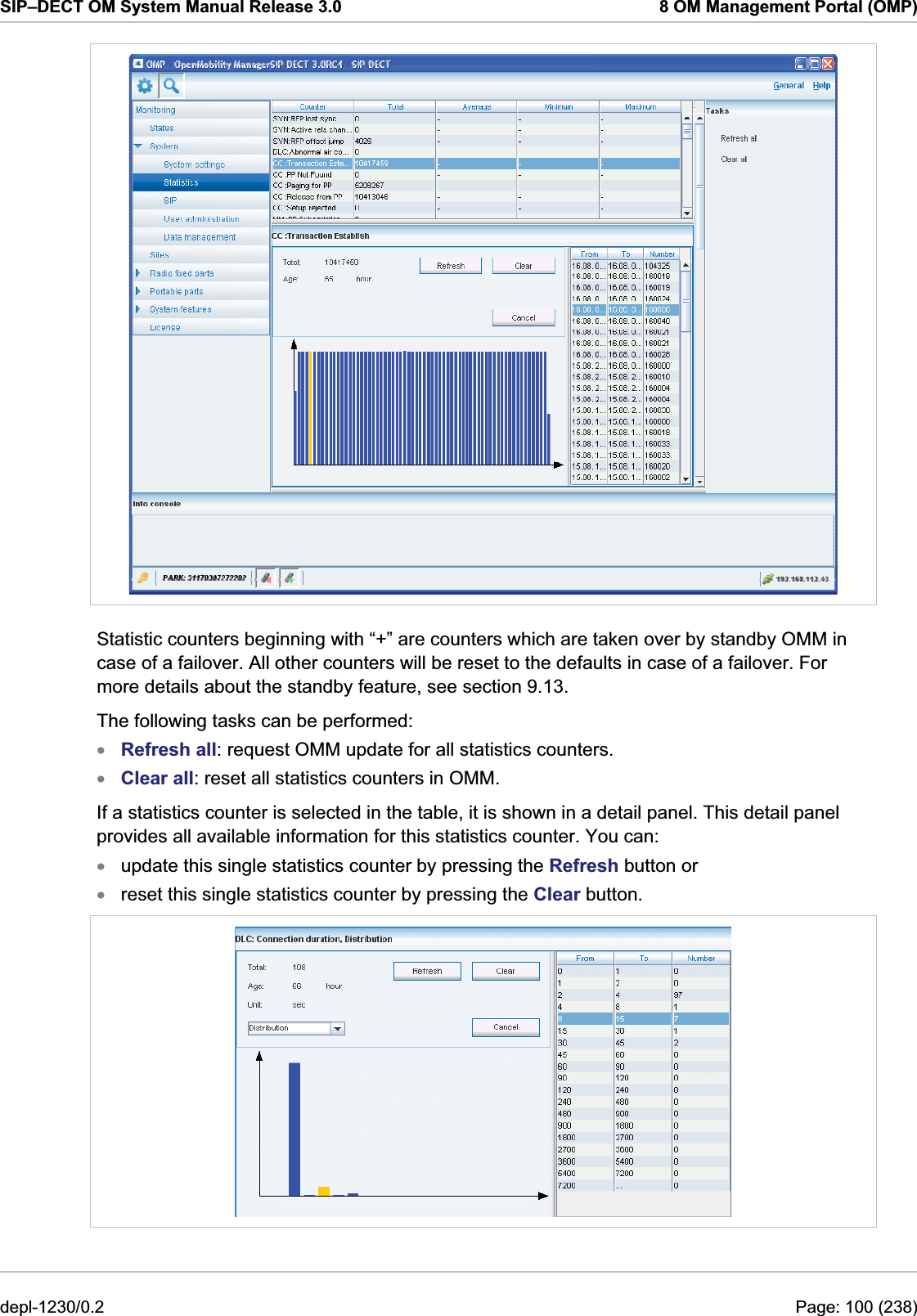 SIP–DECT OM System Manual Release 3.0  8 OM Management Portal (OMP)  Statistic counters beginning with “+” are counters which are taken over by standby OMM in case of a failover. All other counters will be reset to the defaults in case of a failover. For more details about the standby feature, see section 9.13. The following tasks can be performed: Refresh all: request OMM update for all statistics counters. xxxxClear all: reset all statistics counters in OMM. If a statistics counter is selected in the table, it is shown in a detail panel. This detail panel provides all available information for this statistics counter. You can:  update this single statistics counter by pressing the Refresh button or reset this single statistics counter by pressing the Clear button.  depl-1230/0.2  Page: 100 (238) 