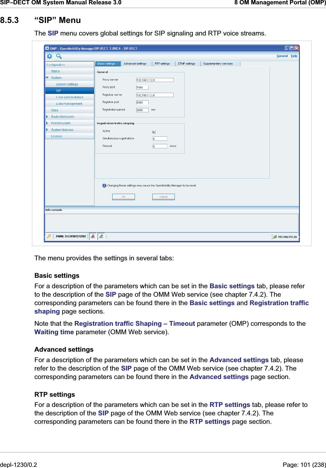 SIP–DECT OM System Manual Release 3.0  8 OM Management Portal (OMP) 8.5.3 “SIP” Menu The SIP menu covers global settings for SIP signaling and RTP voice streams.   The menu provides the settings in several tabs: Basic settings For a description of the parameters which can be set in the Basic settings tab, please refer to the description of the SIP page of the OMM Web service (see chapter 7.4.2). The corresponding parameters can be found there in the Basic settings and Registration traffic shaping page sections.  Note that the Registration traffic Shaping – Timeout parameter (OMP) corresponds to the Waiting time parameter (OMM Web service). Advanced settings For a description of the parameters which can be set in the Advanced settings tab, please refer to the description of the SIP page of the OMM Web service (see chapter 7.4.2). The corresponding parameters can be found there in the Advanced settings page section.  RTP settings For a description of the parameters which can be set in the RTP settings tab, please refer to the description of the SIP page of the OMM Web service (see chapter 7.4.2). The corresponding parameters can be found there in the RTP settings page section.  depl-1230/0.2  Page: 101 (238) 