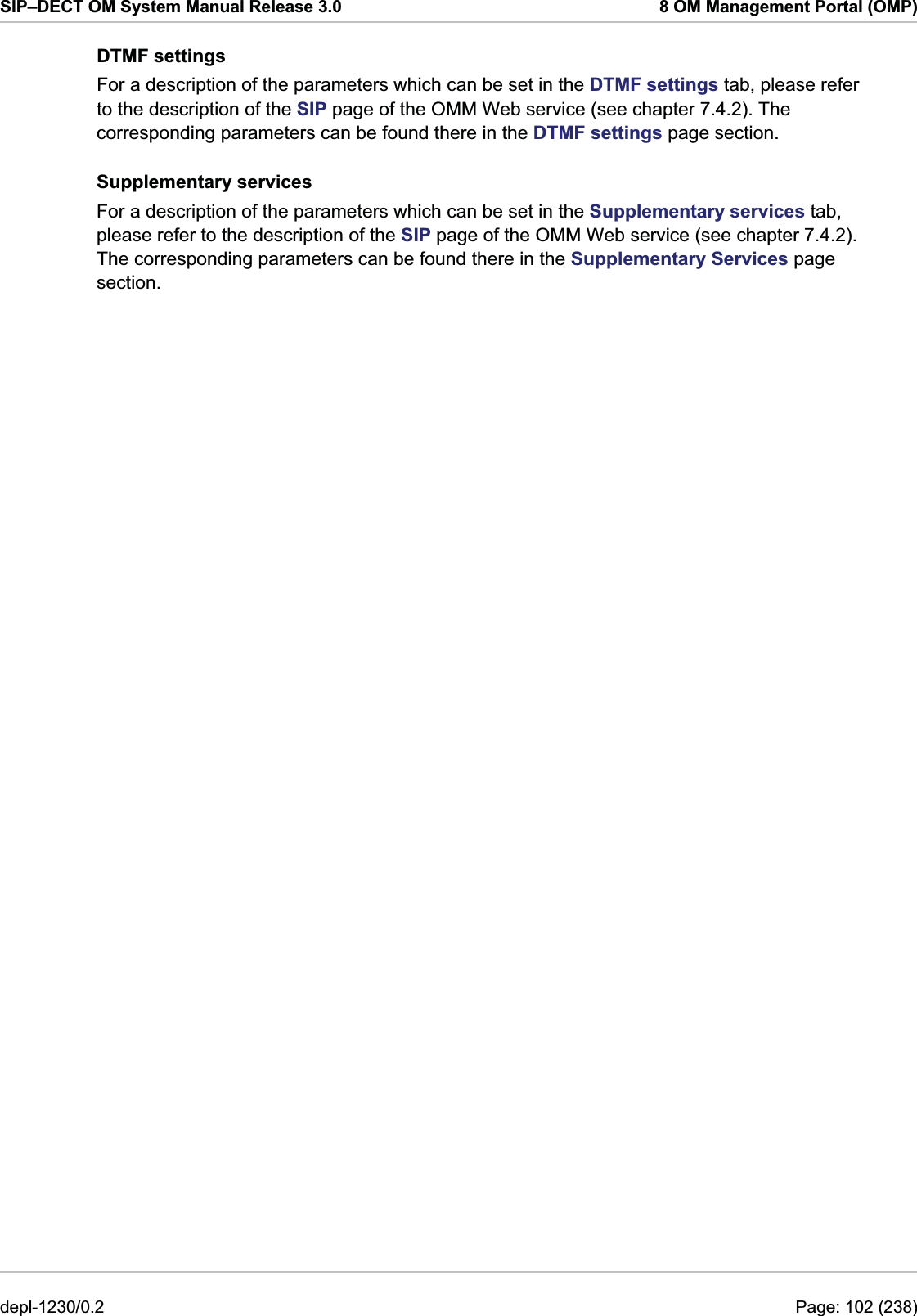 SIP–DECT OM System Manual Release 3.0  8 OM Management Portal (OMP) DTMF settings For a description of the parameters which can be set in the DTMF settings tab, please refer to the description of the SIP page of the OMM Web service (see chapter 7.4.2). The corresponding parameters can be found there in the DTMF settings page section.  Supplementary services For a description of the parameters which can be set in the Supplementary services tab, please refer to the description of the SIP page of the OMM Web service (see chapter 7.4.2). The corresponding parameters can be found there in the Supplementary Services page section.  depl-1230/0.2  Page: 102 (238) 