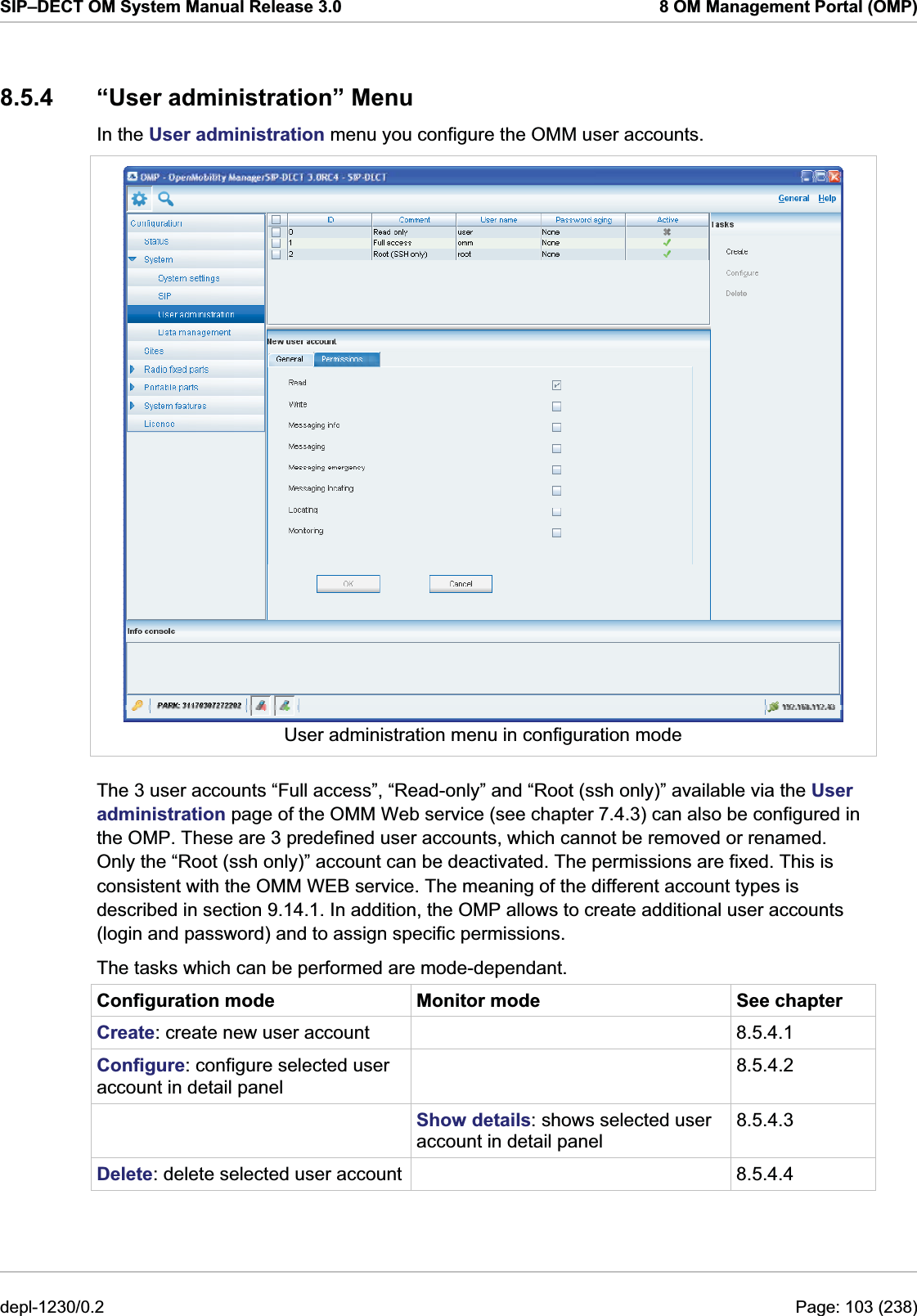 SIP–DECT OM System Manual Release 3.0  8 OM Management Portal (OMP) 8.5.4  “User administration” Menu In the User administration menu you configure the OMM user accounts.   User administration menu in configuration mode The 3 user accounts “Full access”, “Read-only” and “Root (ssh only)” available via the User administration page of the OMM Web service (see chapter 7.4.3) can also be configured in the OMP. These are 3 predefined user accounts, which cannot be removed or renamed. Only the “Root (ssh only)” account can be deactivated. The permissions are fixed. This is consistent with the OMM WEB service. The meaning of the different account types is described in section 9.14.1. In addition, the OMP allows to create additional user accounts (login and password) and to assign specific permissions. The tasks which can be performed are mode-dependant. Configuration mode  Monitor mode  See chapter Create: create new user account    8.5.4.1 Configure: configure selected user account in detail panel  8.5.4.2  Show details: shows selected user account in detail panel 8.5.4.3 Delete: delete selected user account   8.5.4.4 depl-1230/0.2  Page: 103 (238) 