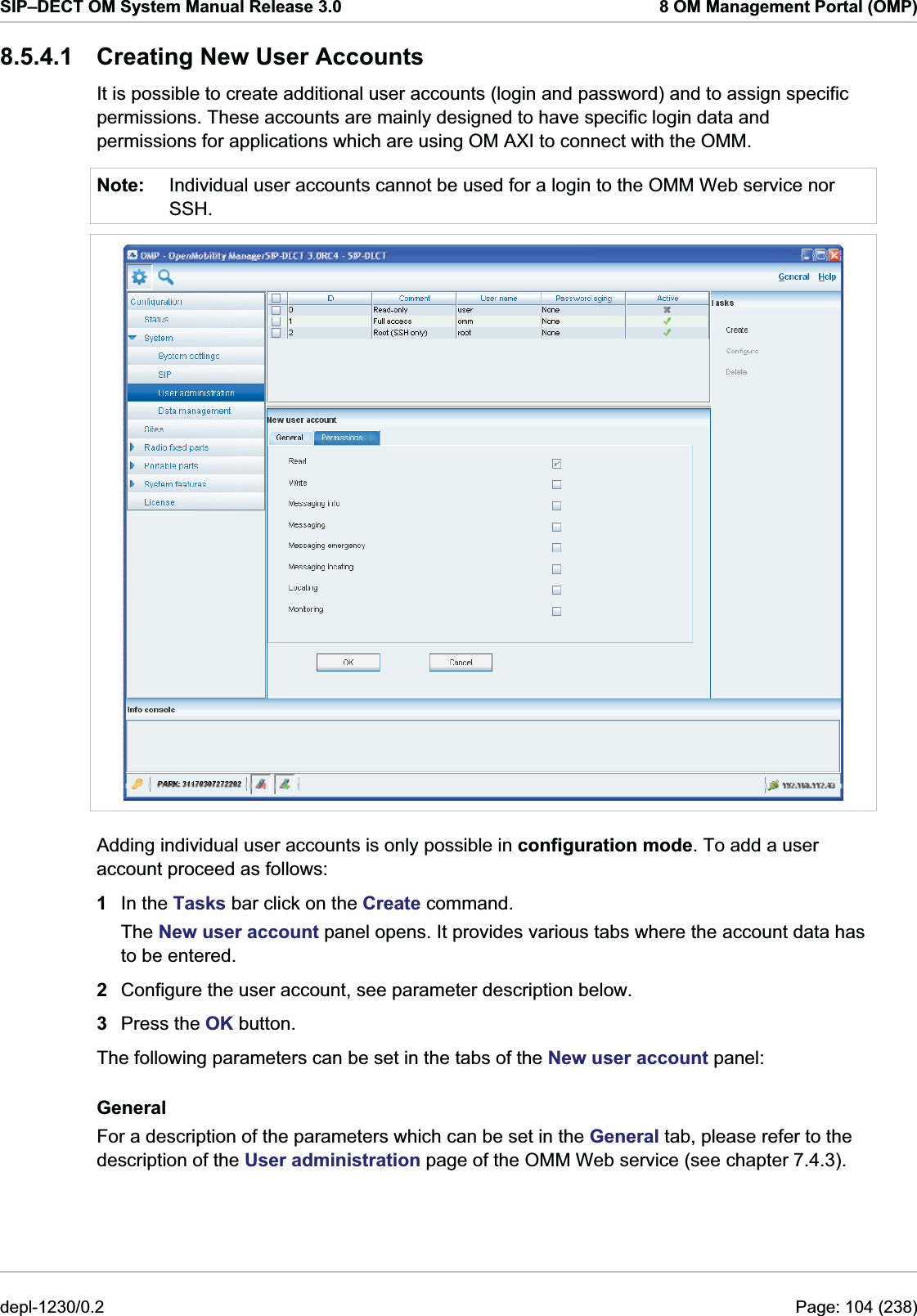 SIP–DECT OM System Manual Release 3.0  8 OM Management Portal (OMP) 8.5.4.1  Creating New User Accounts It is possible to create additional user accounts (login and password) and to assign specific permissions. These accounts are mainly designed to have specific login data and permissions for applications which are using OM AXI to connect with the OMM.  Note:  Individual user accounts cannot be used for a login to the OMM Web service nor SSH.  Adding individual user accounts is only possible in configuration mode. To add a user account proceed as follows:  1  In the Tasks bar click on the Create command.  The New user account panel opens. It provides various tabs where the account data has to be entered. 2  Configure the user account, see parameter description below.  3  Press the OK button. The following parameters can be set in the tabs of the New user account panel: General For a description of the parameters which can be set in the General tab, please refer to the description of the User administration page of the OMM Web service (see chapter 7.4.3). depl-1230/0.2  Page: 104 (238) 