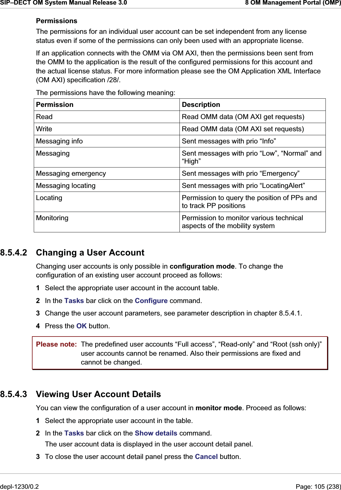 SIP–DECT OM System Manual Release 3.0  8 OM Management Portal (OMP) Permissions The permissions for an individual user account can be set independent from any license status even if some of the permissions can only been used with an appropriate license. If an application connects with the OMM via OM AXI, then the permissions been sent from the OMM to the application is the result of the configured permissions for this account and the actual license status. For more information please see the OM Application XML Interface (OM AXI) specification /28/. The permissions have the following meaning: Permission Description Read  Read OMM data (OM AXI get requests) Write  Read OMM data (OM AXI set requests) Messaging info  Sent messages with prio “Info” Messaging  Sent messages with prio “Low”, “Normal” and “High” Messaging emergency  Sent messages with prio “Emergency” Messaging locating  Sent messages with prio “LocatingAlert” Locating  Permission to query the position of PPs and to track PP positions Monitoring  Permission to monitor various technical aspects of the mobility system 8.5.4.2  Changing a User Account Changing user accounts is only possible in configuration mode. To change the configuration of an existing user account proceed as follows:  1  Select the appropriate user account in the account table. 2  In the Tasks bar click on the Configure command.  3  Change the user account parameters, see parameter description in chapter 8.5.4.1.  4  Press the OK button. Please note:  The predefined user accounts “Full access”, “Read-only” and “Root (ssh only)” user accounts cannot be renamed. Also their permissions are fixed and cannot be changed. 8.5.4.3  Viewing User Account Details You can view the configuration of a user account in monitor mode. Proceed as follows:  1  Select the appropriate user account in the table. 2  In the Tasks bar click on the Show details command.  The user account data is displayed in the user account detail panel. 3  To close the user account detail panel press the Cancel button. depl-1230/0.2  Page: 105 (238) 