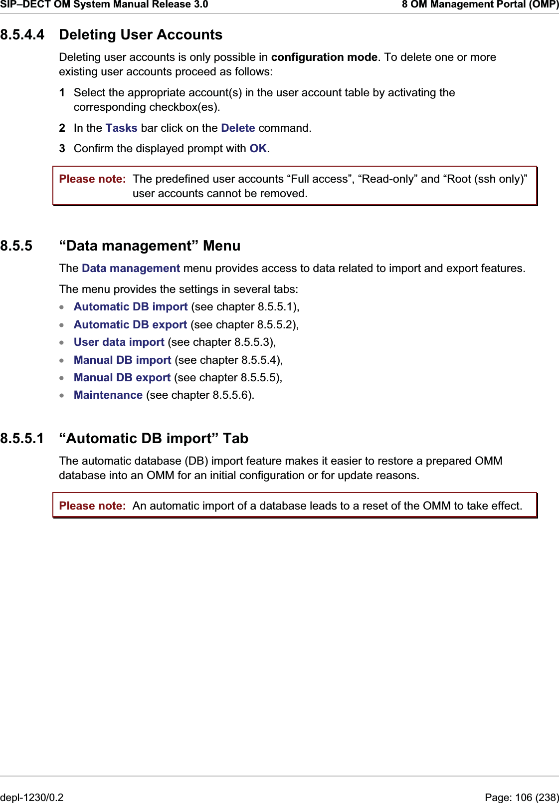 SIP–DECT OM System Manual Release 3.0  8 OM Management Portal (OMP) 8.5.4.4  Deleting User Accounts Deleting user accounts is only possible in configuration mode. To delete one or more existing user accounts proceed as follows:  1  Select the appropriate account(s) in the user account table by activating the corresponding checkbox(es). 2  In the Tasks bar click on the Delete command.  3  Confirm the displayed prompt with OK. Please note: Please note: The predefined user accounts “Full access”, “Read-only” and “Root (ssh only)” user accounts cannot be removed. 8.5.5  “Data management” Menu The Data management menu provides access to data related to import and export features. The menu provides the settings in several tabs: Automatic DB import (see chapter 8.5.5.1),  xxxxxxAutomatic DB export (see chapter 8.5.5.2), User data import (see chapter 8.5.5.3), Manual DB import (see chapter 8.5.5.4), Manual DB export (see chapter 8.5.5.5), Maintenance (see chapter 8.5.5.6). 8.5.5.1  “Automatic DB import” Tab The automatic database (DB) import feature makes it easier to restore a prepared OMM database into an OMM for an initial configuration or for update reasons. An automatic import of a database leads to a reset of the OMM to take effect. depl-1230/0.2  Page: 106 (238) 