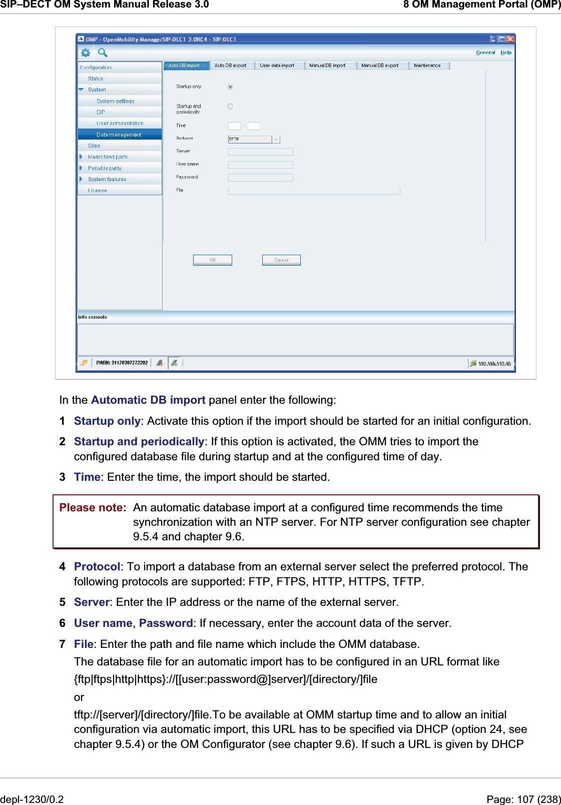 SIP–DECT OM System Manual Release 3.0  8 OM Management Portal (OMP)  In the Automatic DB import panel enter the following:  1  Startup only: Activate this option if the import should be started for an initial configuration. 2  Startup and periodically: If this option is activated, the OMM tries to import the configured database file during startup and at the configured time of day. 3  Time: Enter the time, the import should be started. Please note:  An automatic database import at a configured time recommends the time synchronization with an NTP server. For NTP server configuration see chapter 9.5.4 and chapter 9.6. 4  Protocol: To import a database from an external server select the preferred protocol. The following protocols are supported: FTP, FTPS, HTTP, HTTPS, TFTP.  5  Server: Enter the IP address or the name of the external server. 6  User name, Password: If necessary, enter the account data of the server. 7  File: Enter the path and file name which include the OMM database.  The database file for an automatic import has to be configured in an URL format like  {ftp|ftps|http|https}://[[user:password@]server]/[directory/]file or tftp://[server]/[directory/]file.To be available at OMM startup time and to allow an initial configuration via automatic import, this URL has to be specified via DHCP (option 24, see chapter 9.5.4) or the OM Configurator (see chapter 9.6). If such a URL is given by DHCP depl-1230/0.2  Page: 107 (238) 