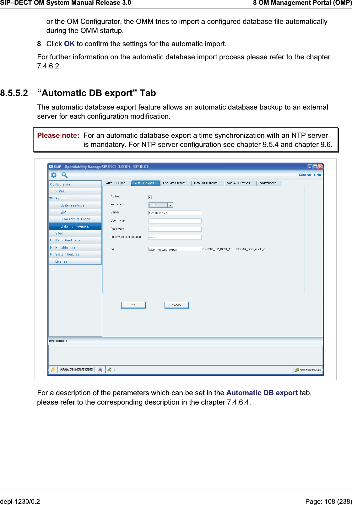 SIP–DECT OM System Manual Release 3.0  8 OM Management Portal (OMP) or the OM Configurator, the OMM tries to import a configured database file automatically during the OMM startup.  8  Click OK to confirm the settings for the automatic import. For further information on the automatic database import process please refer to the chapter 7.4.6.2.  8.5.5.2  “Automatic DB export” Tab The automatic database export feature allows an automatic database backup to an external server for each configuration modification. Please note:  For an automatic database export a time synchronization with an NTP server is mandatory. For NTP server configuration see chapter 9.5.4 and chapter 9.6.  For a description of the parameters which can be set in the Automatic DB export tab, please refer to the corresponding description in the chapter 7.4.6.4.  depl-1230/0.2  Page: 108 (238) 