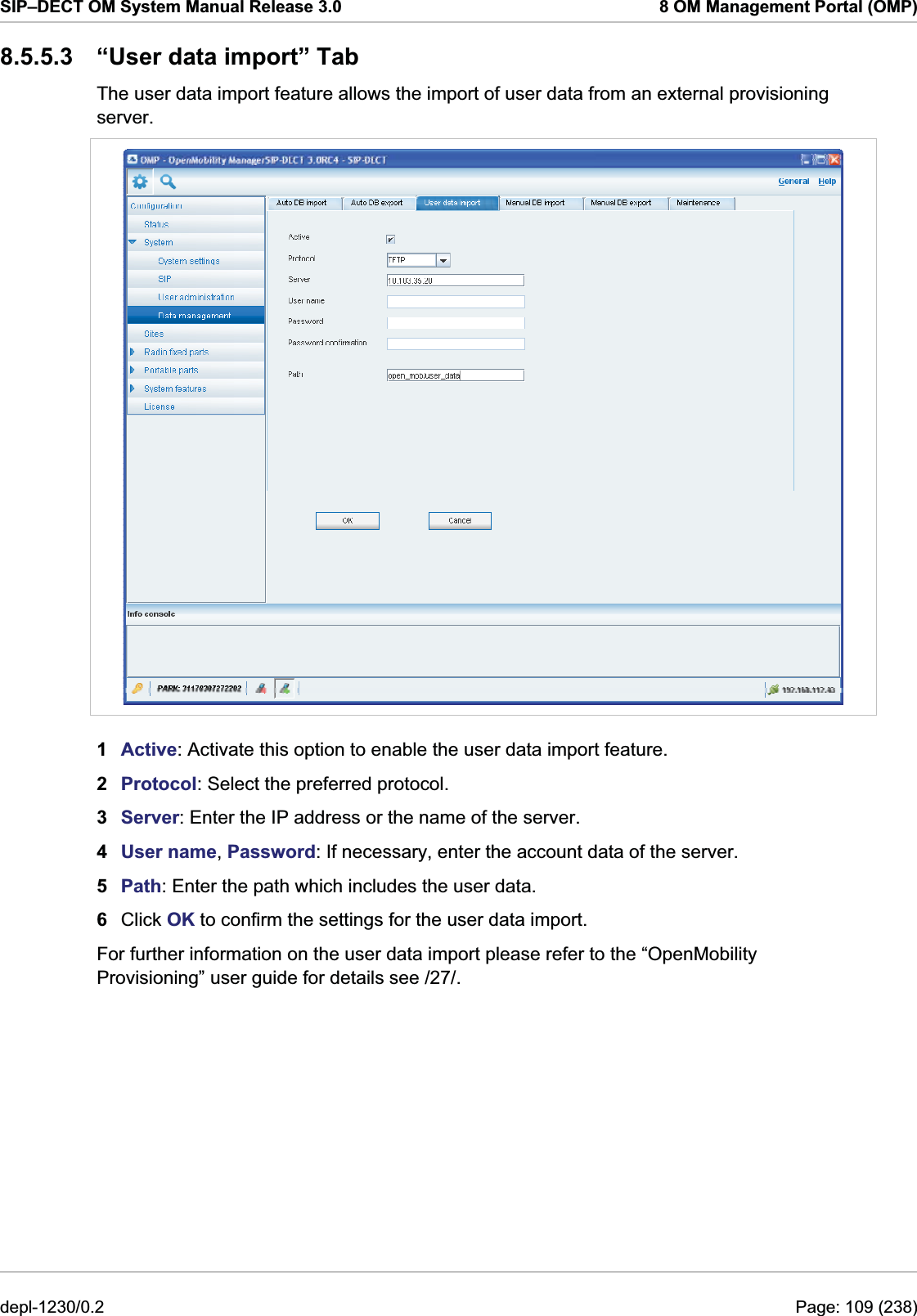 SIP–DECT OM System Manual Release 3.0  8 OM Management Portal (OMP) 8.5.5.3  “User data import” Tab The user data import feature allows the import of user data from an external provisioning server.  1  Active: Activate this option to enable the user data import feature.  2  Protocol: Select the preferred protocol. 3  Server: Enter the IP address or the name of the server. 4  User name, Password: If necessary, enter the account data of the server. 5  Path: Enter the path which includes the user data. 6  Click OK to confirm the settings for the user data import. For further information on the user data import please refer to the “OpenMobility Provisioning” user guide for details see /27/.  depl-1230/0.2  Page: 109 (238) 