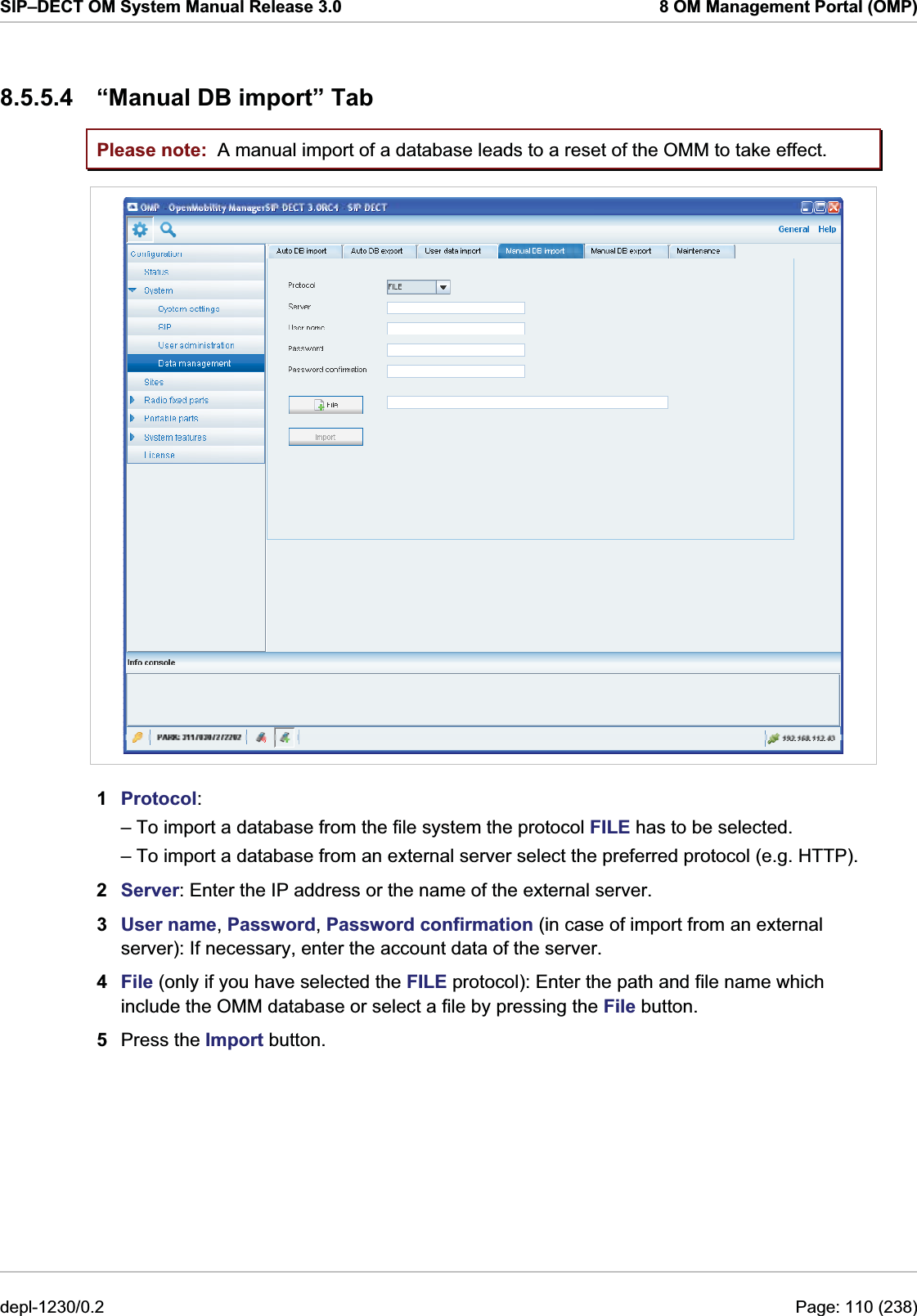 SIP–DECT OM System Manual Release 3.0  8 OM Management Portal (OMP) 8.5.5.4  “Manual DB import” Tab Please note:  A manual import of a database leads to a reset of the OMM to take effect.  1  Protocol:  – To import a database from the file system the protocol FILE has to be selected. – To import a database from an external server select the preferred protocol (e.g. HTTP). 2  Server: Enter the IP address or the name of the external server. 3  User name, Password, Password confirmation (in case of import from an external server): If necessary, enter the account data of the server. 4  File (only if you have selected the FILE protocol): Enter the path and file name which include the OMM database or select a file by pressing the File button. 5  Press the Import button.  depl-1230/0.2  Page: 110 (238) 