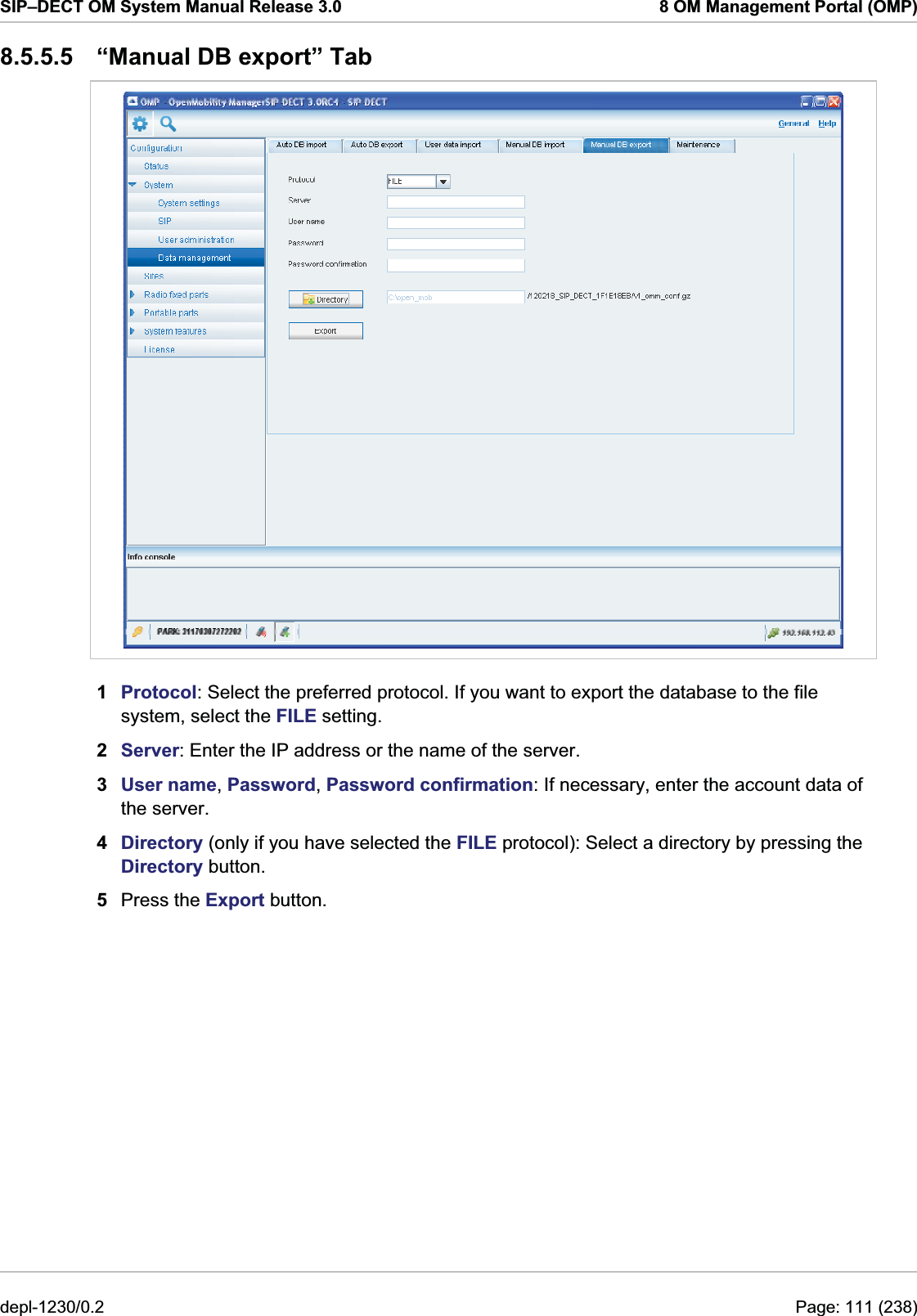 SIP–DECT OM System Manual Release 3.0  8 OM Management Portal (OMP) 8.5.5.5  “Manual DB export” Tab  1  Protocol: Select the preferred protocol. If you want to export the database to the file system, select the FILE setting. 2  Server: Enter the IP address or the name of the server. 3  User name, Password, Password confirmation: If necessary, enter the account data of the server. 4  Directory (only if you have selected the FILE protocol): Select a directory by pressing the Directory button. 5  Press the Export button. depl-1230/0.2  Page: 111 (238) 