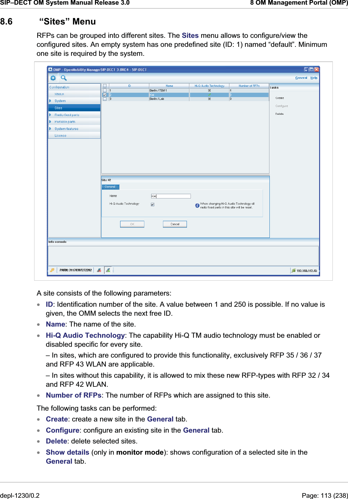 SIP–DECT OM System Manual Release 3.0  8 OM Management Portal (OMP) 8.6  “Sites” Menu RFPs can be grouped into different sites. The Sites menu allows to configure/view the configured sites. An empty system has one predefined site (ID: 1) named “default”. Minimum one site is required by the system.  A site consists of the following parameters: ID: Identification number of the site. A value between 1 and 250 is possible. If no value is given, the OMM selects the next free ID. xxxxxxxxName: The name of the site. Hi-Q Audio Technology: The capability Hi-Q TM audio technology must be enabled or disabled specific for every site.  – In sites, which are configured to provide this functionality, exclusively RFP 35 / 36 / 37 and RFP 43 WLAN are applicable. – In sites without this capability, it is allowed to mix these new RFP-types with RFP 32 / 34 and RFP 42 WLAN. Number of RFPs: The number of RFPs which are assigned to this site. The following tasks can be performed: Create: create a new site in the General tab. Configure: configure an existing site in the General tab. Delete: delete selected sites. Show details (only in monitor mode): shows configuration of a selected site in the General tab. depl-1230/0.2  Page: 113 (238) 