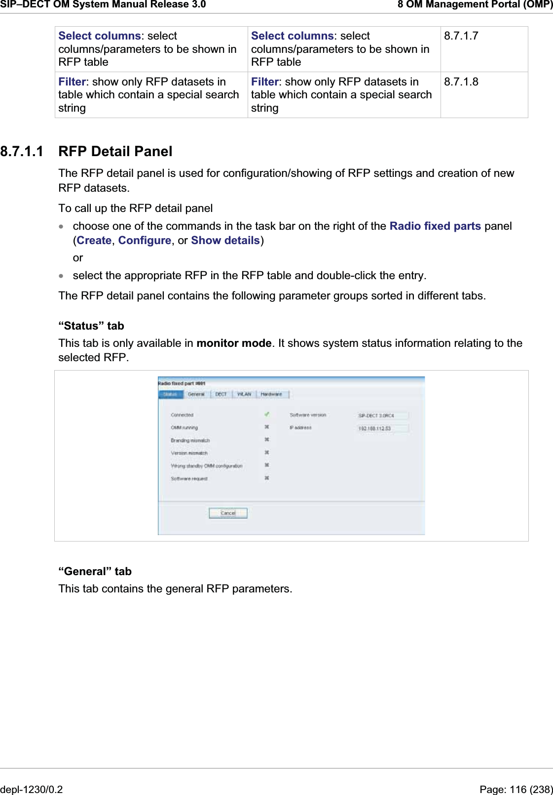 SIP–DECT OM System Manual Release 3.0  8 OM Management Portal (OMP) Select columns: select columns/parameters to be shown in RFP table Select columns: select columns/parameters to be shown in RFP table 8.7.1.7 Filter: show only RFP datasets in table which contain a special search string Filter: show only RFP datasets in table which contain a special search string 8.7.1.8 8.7.1.1  RFP Detail Panel The RFP detail panel is used for configuration/showing of RFP settings and creation of new RFP datasets.  To call up the RFP detail panel  choose one of the commands in the task bar on the right of the Radio fixed parts panel (Create, Configure, or Show details) xxor select the appropriate RFP in the RFP table and double-click the entry. The RFP detail panel contains the following parameter groups sorted in different tabs. “Status” tab This tab is only available in monitor mode. It shows system status information relating to the selected RFP.  “General” tab This tab contains the general RFP parameters. depl-1230/0.2  Page: 116 (238) 