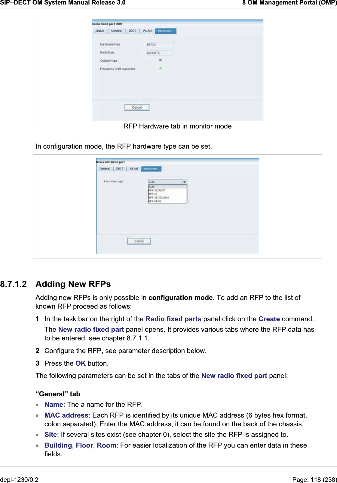 SIP–DECT OM System Manual Release 3.0  8 OM Management Portal (OMP)  RFP Hardware tab in monitor mode In configuration mode, the RFP hardware type can be set.  8.7.1.2 Adding New RFPs Adding new RFPs is only possible in configuration mode. To add an RFP to the list of known RFP proceed as follows:  1  In the task bar on the right of the Radio fixed parts panel click on the Create command.  The New radio fixed part panel opens. It provides various tabs where the RFP data has to be entered, see chapter 8.7.1.1. 2  Configure the RFP, see parameter description below.  3  Press the OK button. The following parameters can be set in the tabs of the New radio fixed part panel: “General” tab Name: The a name for the RFP. xxxxMAC address: Each RFP is identified by its unique MAC address (6 bytes hex format, colon separated). Enter the MAC address, it can be found on the back of the chassis. Site: If several sites exist (see chapter 0), select the site the RFP is assigned to. Building, Floor, Room: For easier localization of the RFP you can enter data in these fields.  depl-1230/0.2  Page: 118 (238) 