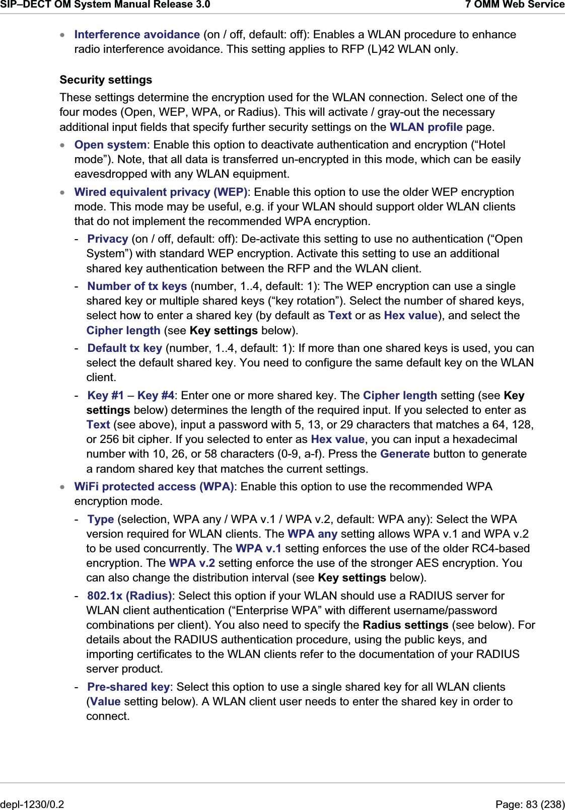 SIP–DECT OM System Manual Release 3.0  7 OMM Web Service Interference avoidance (on / off, default: off): Enables a WLAN procedure to enhance radio interference avoidance. This setting applies to RFP (L)42 WLAN only. xxxxSecurity settings These settings determine the encryption used for the WLAN connection. Select one of the four modes (Open, WEP, WPA, or Radius). This will activate / gray-out the necessary additional input fields that specify further security settings on the WLAN profile page. Open system: Enable this option to deactivate authentication and encryption (“Hotel mode”). Note, that all data is transferred un-encrypted in this mode, which can be easily eavesdropped with any WLAN equipment. Wired equivalent privacy (WEP): Enable this option to use the older WEP encryption mode. This mode may be useful, e.g. if your WLAN should support older WLAN clients that do not implement the recommended WPA encryption. -  Privacy (on / off, default: off): De-activate this setting to use no authentication (“Open System”) with standard WEP encryption. Activate this setting to use an additional shared key authentication between the RFP and the WLAN client. -  Number of tx keys (number, 1..4, default: 1): The WEP encryption can use a single shared key or multiple shared keys (“key rotation”). Select the number of shared keys, select how to enter a shared key (by default as Text or as Hex value), and select the Cipher length (see Key settings below). -  Default tx key (number, 1..4, default: 1): If more than one shared keys is used, you can select the default shared key. You need to configure the same default key on the WLAN client. -  Key #1 – Key #4: Enter one or more shared key. The Cipher length setting (see Key settings below) determines the length of the required input. If you selected to enter as Text (see above), input a password with 5, 13, or 29 characters that matches a 64, 128, or 256 bit cipher. If you selected to enter as Hex value, you can input a hexadecimal number with 10, 26, or 58 characters (0-9, a-f). Press the Generate button to generate a random shared key that matches the current settings. WiFi protected access (WPA): Enable this option to use the recommended WPA encryption mode.  -  Type (selection, WPA any / WPA v.1 / WPA v.2, default: WPA any): Select the WPA version required for WLAN clients. The WPA any setting allows WPA v.1 and WPA v.2 to be used concurrently. The WPA v.1 setting enforces the use of the older RC4-based encryption. The WPA v.2 setting enforce the use of the stronger AES encryption. You can also change the distribution interval (see Key settings below). -  802.1x (Radius): Select this option if your WLAN should use a RADIUS server for WLAN client authentication (“Enterprise WPA” with different username/password combinations per client). You also need to specify the Radius settings (see below). For details about the RADIUS authentication procedure, using the public keys, and importing certificates to the WLAN clients refer to the documentation of your RADIUS server product. -  Pre-shared key: Select this option to use a single shared key for all WLAN clients (Value setting below). A WLAN client user needs to enter the shared key in order to connect. depl-1230/0.2  Page: 83 (238) 