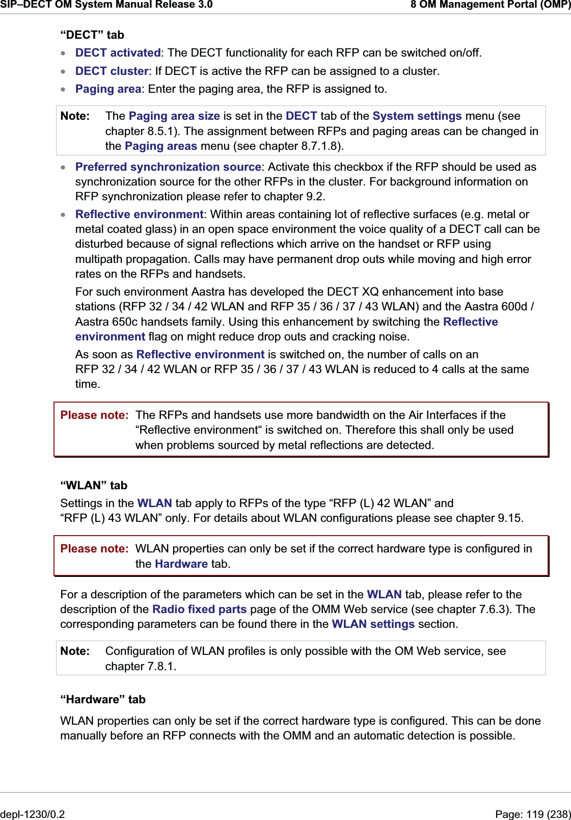 SIP–DECT OM System Manual Release 3.0  8 OM Management Portal (OMP) “DECT” tab xxxNote: DECT activated: The DECT functionality for each RFP can be switched on/off. DECT cluster: If DECT is active the RFP can be assigned to a cluster. Paging area: Enter the paging area, the RFP is assigned to. The Paging area size is set in the DECT tab of the System settings menu (see chapter 8.5.1). The assignment between RFPs and paging areas can be changed in the Paging areas menu (see chapter 8.7.1.8). xxPreferred synchronization source: Activate this checkbox if the RFP should be used as synchronization source for the other RFPs in the cluster. For background information on RFP synchronization please refer to chapter 9.2. Reflective environment: Within areas containing lot of reflective surfaces (e.g. metal or metal coated glass) in an open space environment the voice quality of a DECT call can be disturbed because of signal reflections which arrive on the handset or RFP using multipath propagation. Calls may have permanent drop outs while moving and high error rates on the RFPs and handsets.  For such environment Aastra has developed the DECT XQ enhancement into base stations (RFP 32 / 34 / 42 WLAN and RFP 35 / 36 / 37 / 43 WLAN) and the Aastra 600d / Aastra 650c handsets family. Using this enhancement by switching the Reflective environment flag on might reduce drop outs and cracking noise. As soon as Reflective environment is switched on, the number of calls on an RFP 32 / 34 / 42 WLAN or RFP 35 / 36 / 37 / 43 WLAN is reduced to 4 calls at the same time. Please note: Please note: The RFPs and handsets use more bandwidth on the Air Interfaces if the “Reflective environment“ is switched on. Therefore this shall only be used when problems sourced by metal reflections are detected. “WLAN” tab Settings in the WLAN tab apply to RFPs of the type “RFP (L) 42 WLAN” and “RFP (L) 43 WLAN” only. For details about WLAN configurations please see chapter 9.15. WLAN properties can only be set if the correct hardware type is configured in the Hardware tab. For a description of the parameters which can be set in the WLAN tab, please refer to the description of the Radio fixed parts page of the OMM Web service (see chapter 7.6.3). The corresponding parameters can be found there in the WLAN settings section. Note:  Configuration of WLAN profiles is only possible with the OM Web service, see chapter 7.8.1.  “Hardware” tab WLAN properties can only be set if the correct hardware type is configured. This can be done manually before an RFP connects with the OMM and an automatic detection is possible. depl-1230/0.2  Page: 119 (238) 