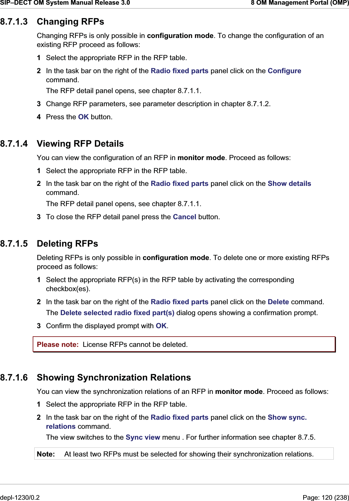 SIP–DECT OM System Manual Release 3.0  8 OM Management Portal (OMP) 8.7.1.3 Changing RFPs Changing RFPs is only possible in configuration mode. To change the configuration of an existing RFP proceed as follows:  1  Select the appropriate RFP in the RFP table. 2  In the task bar on the right of the Radio fixed parts panel click on the Configure command.  The RFP detail panel opens, see chapter 8.7.1.1. 3  Change RFP parameters, see parameter description in chapter 8.7.1.2.  4  Press the OK button. 8.7.1.4  Viewing RFP Details You can view the configuration of an RFP in monitor mode. Proceed as follows:  1  Select the appropriate RFP in the RFP table. 2  In the task bar on the right of the Radio fixed parts panel click on the Show details command.  The RFP detail panel opens, see chapter 8.7.1.1. 3  To close the RFP detail panel press the Cancel button. 8.7.1.5 Deleting RFPs Deleting RFPs is only possible in configuration mode. To delete one or more existing RFPs proceed as follows:  1  Select the appropriate RFP(s) in the RFP table by activating the corresponding checkbox(es). 2  In the task bar on the right of the Radio fixed parts panel click on the Delete command.  The Delete selected radio fixed part(s) dialog opens showing a confirmation prompt. 3  Confirm the displayed prompt with OK. Please note:  License RFPs cannot be deleted.  8.7.1.6  Showing Synchronization Relations You can view the synchronization relations of an RFP in monitor mode. Proceed as follows:  1  Select the appropriate RFP in the RFP table. 2  In the task bar on the right of the Radio fixed parts panel click on the Show sync. relations command.  The view switches to the Sync view menu . For further information see chapter 8.7.5. Note:  At least two RFPs must be selected for showing their synchronization relations. depl-1230/0.2  Page: 120 (238) 