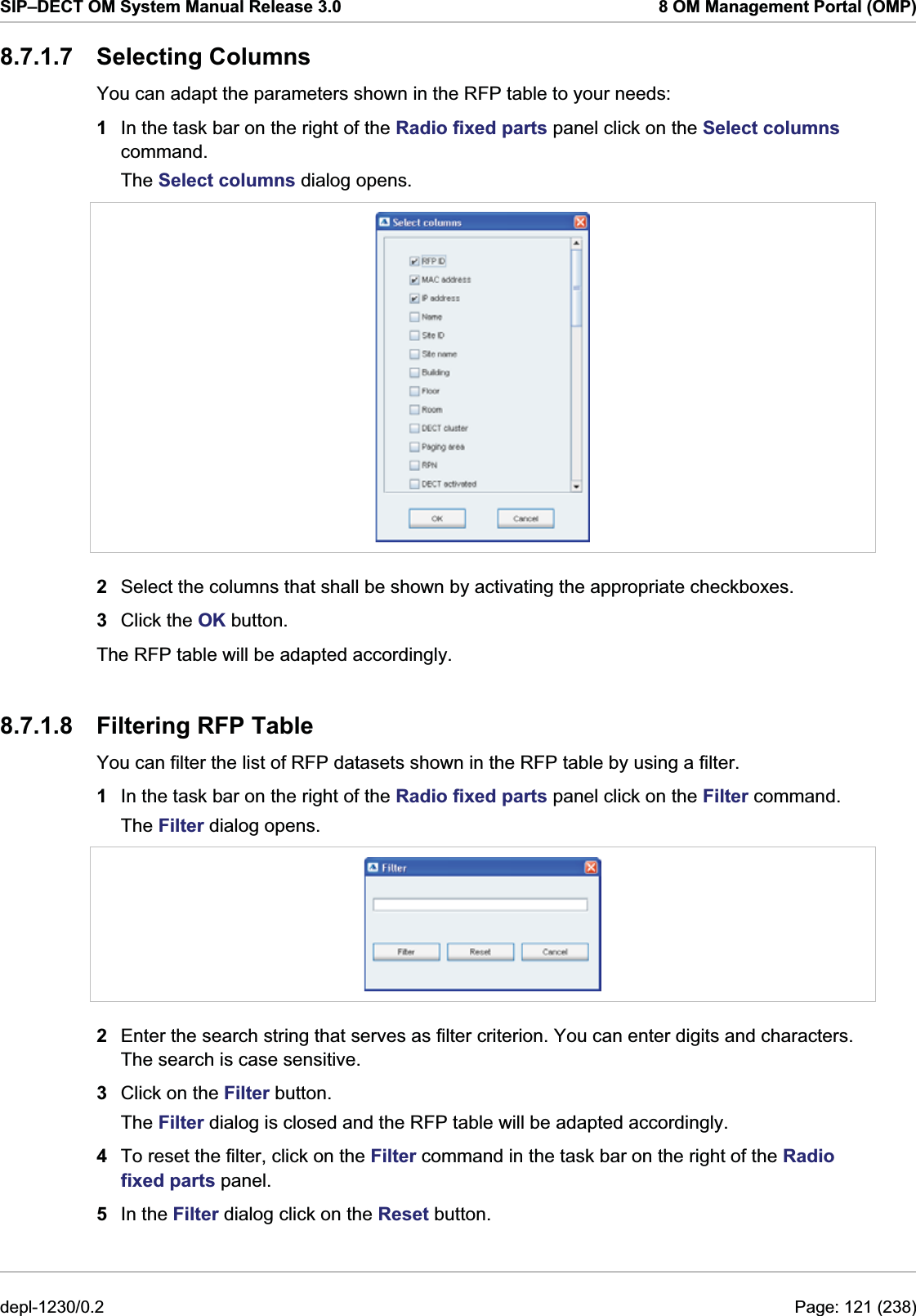 SIP–DECT OM System Manual Release 3.0  8 OM Management Portal (OMP) 8.7.1.7 Selecting Columns You can adapt the parameters shown in the RFP table to your needs: 1  In the task bar on the right of the Radio fixed parts panel click on the Select columns command.  The Select columns dialog opens.   2  Select the columns that shall be shown by activating the appropriate checkboxes. 3  Click the OK button. The RFP table will be adapted accordingly. 8.7.1.8  Filtering RFP Table You can filter the list of RFP datasets shown in the RFP table by using a filter. 1  In the task bar on the right of the Radio fixed parts panel click on the Filter command.  The Filter dialog opens.   2  Enter the search string that serves as filter criterion. You can enter digits and characters. The search is case sensitive.  3  Click on the Filter button. The Filter dialog is closed and the RFP table will be adapted accordingly. 4  To reset the filter, click on the Filter command in the task bar on the right of the Radio fixed parts panel.  5  In the Filter dialog click on the Reset button. depl-1230/0.2  Page: 121 (238) 