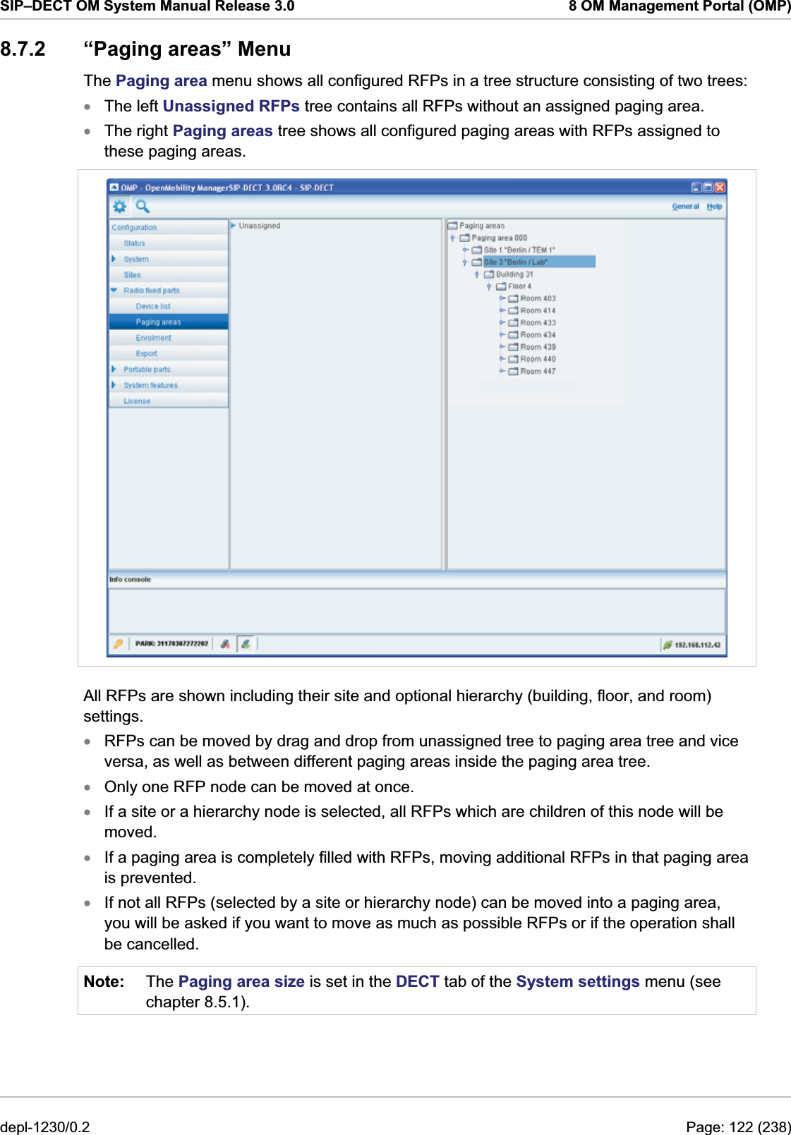 SIP–DECT OM System Manual Release 3.0  8 OM Management Portal (OMP) 8.7.2 “Paging areas” Menu The Paging area menu shows all configured RFPs in a tree structure consisting of two trees:  The left Unassigned RFPs tree contains all RFPs without an assigned paging area. xx The right Paging areas tree shows all configured paging areas with RFPs assigned to these paging areas.   All RFPs are shown including their site and optional hierarchy (building, floor, and room) settings. xxxxxNote: RFPs can be moved by drag and drop from unassigned tree to paging area tree and vice versa, as well as between different paging areas inside the paging area tree.  Only one RFP node can be moved at once.  If a site or a hierarchy node is selected, all RFPs which are children of this node will be moved. If a paging area is completely filled with RFPs, moving additional RFPs in that paging area is prevented.  If not all RFPs (selected by a site or hierarchy node) can be moved into a paging area, you will be asked if you want to move as much as possible RFPs or if the operation shall be cancelled. The Paging area size is set in the DECT tab of the System settings menu (see chapter 8.5.1).  depl-1230/0.2  Page: 122 (238) 