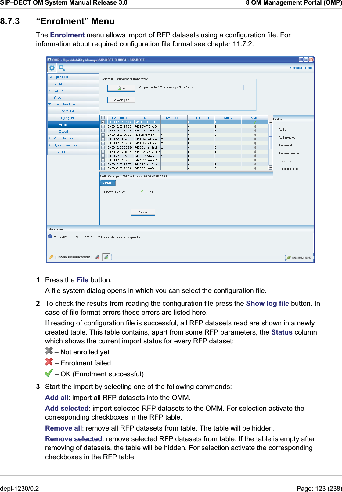 SIP–DECT OM System Manual Release 3.0  8 OM Management Portal (OMP) 8.7.3 “Enrolment” Menu The Enrolment menu allows import of RFP datasets using a configuration file. For information about required configuration file format see chapter 11.7.2.  1  Press the File button. A file system dialog opens in which you can select the configuration file. 2  To check the results from reading the configuration file press the Show log file button. In case of file format errors these errors are listed here. If reading of configuration file is successful, all RFP datasets read are shown in a newly created table. This table contains, apart from some RFP parameters, the Status column which shows the current import status for every RFP dataset:  – Not enrolled yet  – Enrolment failed  – OK (Enrolment successful) 3  Start the import by selecting one of the following commands: Add all: import all RFP datasets into the OMM. Add selected: import selected RFP datasets to the OMM. For selection activate the corresponding checkboxes in the RFP table.  Remove all: remove all RFP datasets from table. The table will be hidden. Remove selected: remove selected RFP datasets from table. If the table is empty after removing of datasets, the table will be hidden. For selection activate the corresponding checkboxes in the RFP table. depl-1230/0.2  Page: 123 (238) 