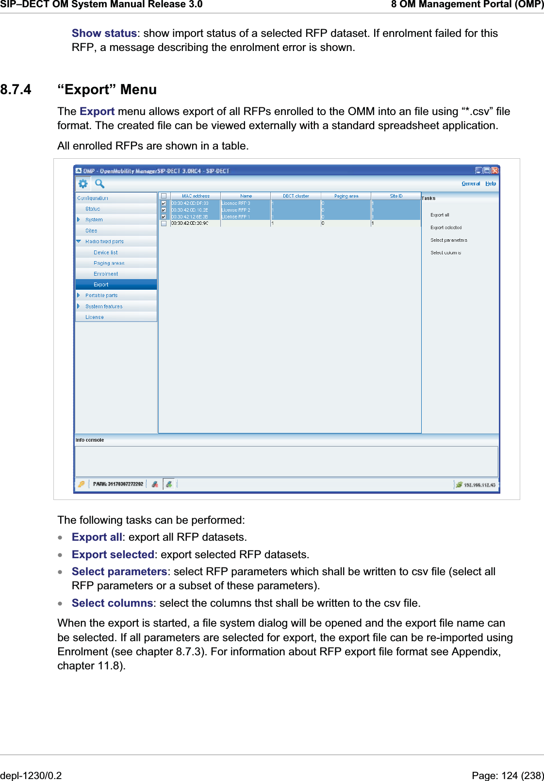 SIP–DECT OM System Manual Release 3.0  8 OM Management Portal (OMP) Show status: show import status of a selected RFP dataset. If enrolment failed for this RFP, a message describing the enrolment error is shown. 8.7.4 “Export” Menu The Export menu allows export of all RFPs enrolled to the OMM into an file using “*.csv” file format. The created file can be viewed externally with a standard spreadsheet application. All enrolled RFPs are shown in a table.  The following tasks can be performed: Export all: export all RFP datasets. xxxxExport selected: export selected RFP datasets. Select parameters: select RFP parameters which shall be written to csv file (select all RFP parameters or a subset of these parameters). Select columns: select the columns thst shall be written to the csv file. When the export is started, a file system dialog will be opened and the export file name can be selected. If all parameters are selected for export, the export file can be re-imported using Enrolment (see chapter 8.7.3). For information about RFP export file format see Appendix, chapter 11.8). depl-1230/0.2  Page: 124 (238) 