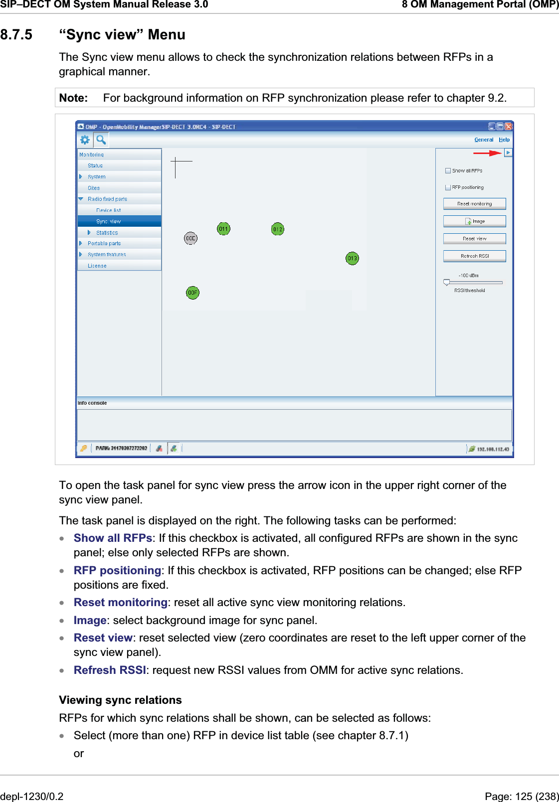 SIP–DECT OM System Manual Release 3.0  8 OM Management Portal (OMP) 8.7.5  “Sync view” Menu The Sync view menu allows to check the synchronization relations between RFPs in a graphical manner. Note:  For background information on RFP synchronization please refer to chapter 9.2.  To open the task panel for sync view press the arrow icon in the upper right corner of the sync view panel. The task panel is displayed on the right. The following tasks can be performed: Show all RFPs: If this checkbox is activated, all configured RFPs are shown in the sync panel; else only selected RFPs are shown. xxxxxxxRFP positioning: If this checkbox is activated, RFP positions can be changed; else RFP positions are fixed. Reset monitoring: reset all active sync view monitoring relations. Image: select background image for sync panel. Reset view: reset selected view (zero coordinates are reset to the left upper corner of the sync view panel). Refresh RSSI: request new RSSI values from OMM for active sync relations. Viewing sync relations RFPs for which sync relations shall be shown, can be selected as follows: Select (more than one) RFP in device list table (see chapter 8.7.1) or  depl-1230/0.2  Page: 125 (238) 