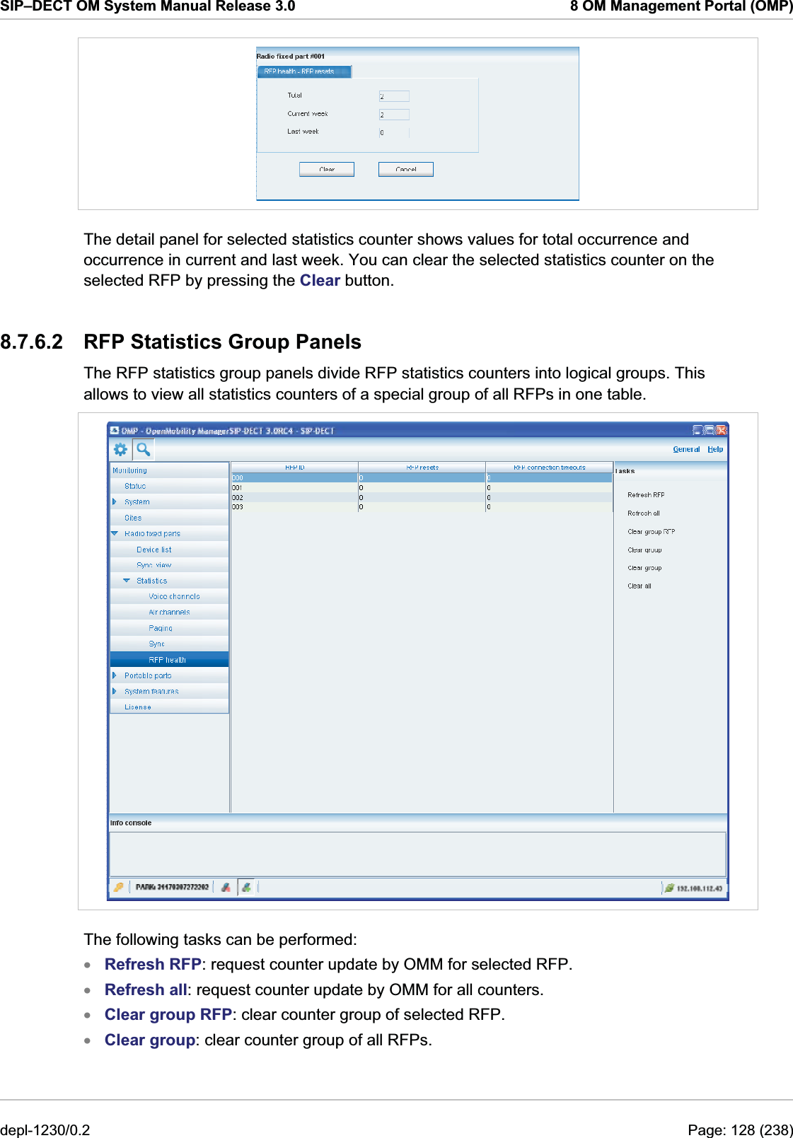 SIP–DECT OM System Manual Release 3.0  8 OM Management Portal (OMP)  The detail panel for selected statistics counter shows values for total occurrence and occurrence in current and last week. You can clear the selected statistics counter on the selected RFP by pressing the Clear button. 8.7.6.2  RFP Statistics Group Panels The RFP statistics group panels divide RFP statistics counters into logical groups. This allows to view all statistics counters of a special group of all RFPs in one table.  The following tasks can be performed: Refresh RFP: request counter update by OMM for selected RFP. xxxxRefresh all: request counter update by OMM for all counters. Clear group RFP: clear counter group of selected RFP. Clear group: clear counter group of all RFPs. depl-1230/0.2  Page: 128 (238) 