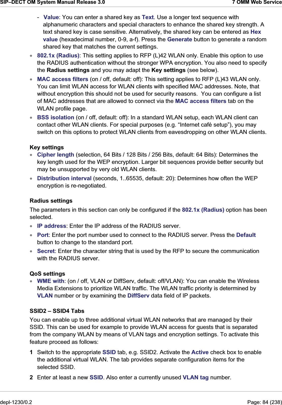 SIP–DECT OM System Manual Release 3.0  7 OMM Web Service -  Value: You can enter a shared key as Text. Use a longer text sequence with alphanumeric characters and special characters to enhance the shared key strength. A text shared key is case sensitive. Alternatively, the shared key can be entered as Hex value (hexadecimal number, 0-9, a-f). Press the Generate button to generate a random shared key that matches the current settings. 802.1x (Radius): This setting applies to RFP (L)42 WLAN only. Enable this option to use the RADIUS authentication without the stronger WPA encryption. You also need to specify the Radius settings and you may adapt the Key settings (see below). xxxxxxxxxMAC access filters (on / off, default: off): This setting applies to RFP (L)43 WLAN only. You can limit WLAN access for WLAN clients with specified MAC addresses. Note, that without encryption this should not be used for security reasons.  You can configure a list of MAC addresses that are allowed to connect via the MAC access filters tab on the WLAN profile page. BSS isolation (on / off, default: off): In a standard WLAN setup, each WLAN client can contact other WLAN clients. For special purposes (e.g. “Internet café setup”), you may switch on this options to protect WLAN clients from eavesdropping on other WLAN clients. Key settings Cipher length (selection, 64 Bits / 128 Bits / 256 Bits, default: 64 Bits): Determines the key length used for the WEP encryption. Larger bit sequences provide better security but may be unsupported by very old WLAN clients. Distribution interval (seconds, 1..65535, default: 20): Determines how often the WEP encryption is re-negotiated. Radius settings The parameters in this section can only be configured if the 802.1x (Radius) option has been selected. IP address: Enter the IP address of the RADIUS server. Port: Enter the port number used to connect to the RADIUS server. Press the Default button to change to the standard port. Secret: Enter the character string that is used by the RFP to secure the communication with the RADIUS server. QoS settings WME with: (on / off, VLAN or DiffServ, default: off/VLAN): You can enable the Wireless Media Extensions to prioritize WLAN traffic. The WLAN traffic priority is determined by VLAN number or by examining the DiffServ data field of IP packets. SSID2 – SSID4 Tabs You can enable up to three additional virtual WLAN networks that are managed by their SSID. This can be used for example to provide WLAN access for guests that is separated from the company WLAN by means of VLAN tags and encryption settings. To activate this feature proceed as follows: 1  Switch to the appropriate SSID tab, e.g. SSID2. Activate the Active check box to enable the additional virtual WLAN. The tab provides separate configuration items for the selected SSID. 2  Enter at least a new SSID. Also enter a currently unused VLAN tag number. depl-1230/0.2  Page: 84 (238) 