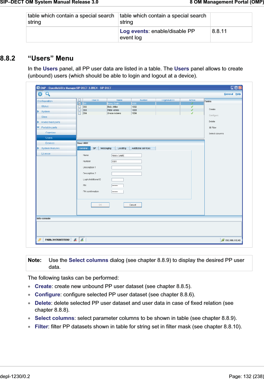 SIP–DECT OM System Manual Release 3.0  8 OM Management Portal (OMP) table which contain a special search string table which contain a special search string  Log events: enable/disable PP event log 8.8.11 8.8.2 “Users” Menu In the Users panel, all PP user data are listed in a table. The Users panel allows to create (unbound) users (which should be able to login and logout at a device).  Note:  Use the Select columns dialog (see chapter 8.8.9) to display the desired PP user data. The following tasks can be performed: Create: create new unbound PP user dataset (see chapter 8.8.5). xxxxxConfigure: configure selected PP user dataset (see chapter 8.8.6). Delete: delete selected PP user dataset and user data in case of fixed relation (see chapter 8.8.8). Select columns: select parameter columns to be shown in table (see chapter 8.8.9). Filter: filter PP datasets shown in table for string set in filter mask (see chapter 8.8.10). depl-1230/0.2  Page: 132 (238) 