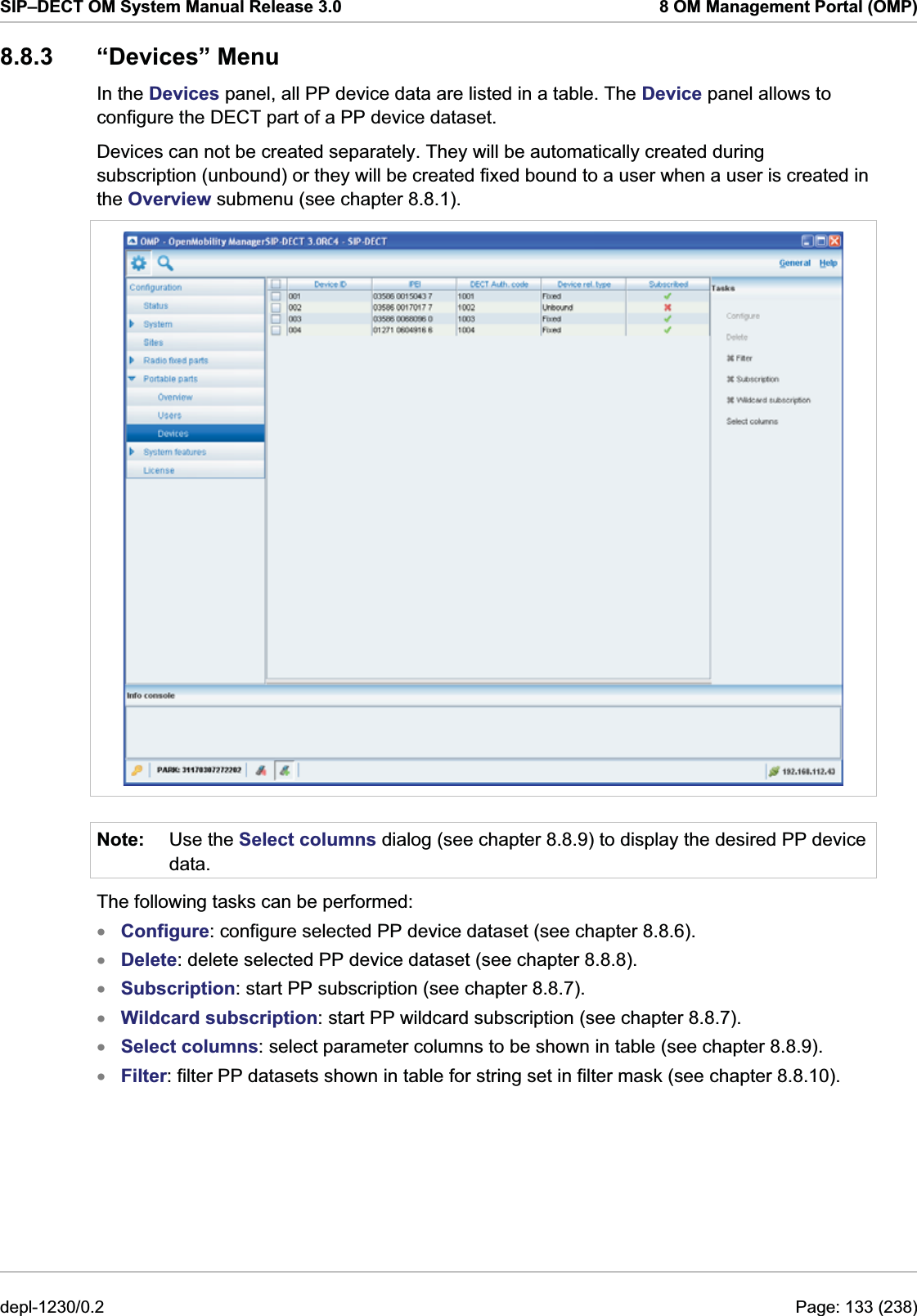 SIP–DECT OM System Manual Release 3.0  8 OM Management Portal (OMP) 8.8.3 “Devices” Menu In the Devices panel, all PP device data are listed in a table. The Device panel allows to configure the DECT part of a PP device dataset. Devices can not be created separately. They will be automatically created during subscription (unbound) or they will be created fixed bound to a user when a user is created in the Overview submenu (see chapter 8.8.1).  Note:  Use the Select columns dialog (see chapter 8.8.9) to display the desired PP device data. The following tasks can be performed: Configure: configure selected PP device dataset (see chapter 8.8.6). xxxxxxDelete: delete selected PP device dataset (see chapter 8.8.8). Subscription: start PP subscription (see chapter 8.8.7). Wildcard subscription: start PP wildcard subscription (see chapter 8.8.7). Select columns: select parameter columns to be shown in table (see chapter 8.8.9). Filter: filter PP datasets shown in table for string set in filter mask (see chapter 8.8.10). depl-1230/0.2  Page: 133 (238) 