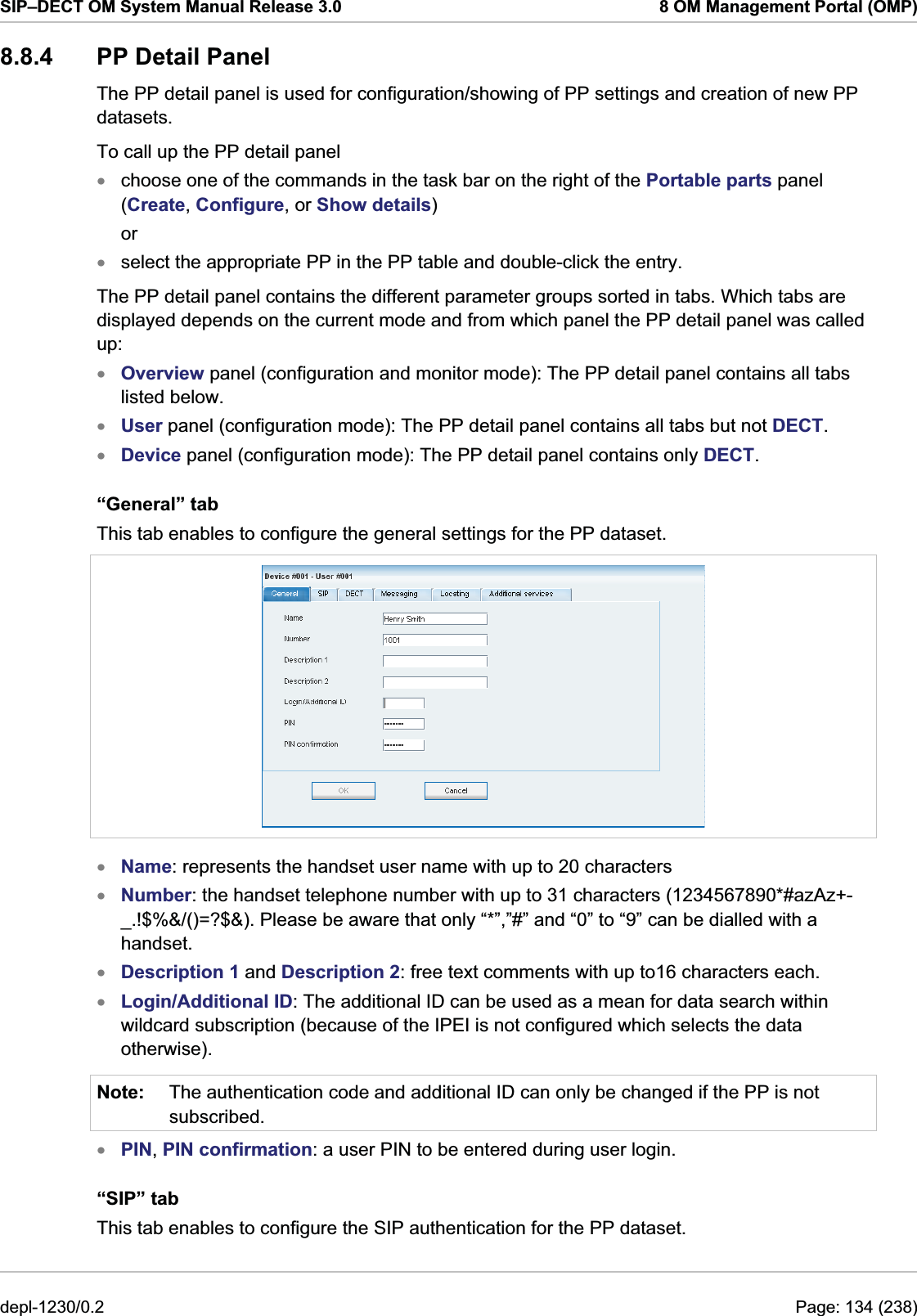 SIP–DECT OM System Manual Release 3.0  8 OM Management Portal (OMP) 8.8.4 PP Detail Panel The PP detail panel is used for configuration/showing of PP settings and creation of new PP datasets.  To call up the PP detail panel  choose one of the commands in the task bar on the right of the Portable parts panel (Create, Configure, or Show details) xxxxxor select the appropriate PP in the PP table and double-click the entry. The PP detail panel contains the different parameter groups sorted in tabs. Which tabs are displayed depends on the current mode and from which panel the PP detail panel was called up: Overview panel (configuration and monitor mode): The PP detail panel contains all tabs listed below. User panel (configuration mode): The PP detail panel contains all tabs but not DECT. Device panel (configuration mode): The PP detail panel contains only DECT.  “General” tab This tab enables to configure the general settings for the PP dataset.   xxxxNote: Name: represents the handset user name with up to 20 characters Number: the handset telephone number with up to 31 characters (1234567890*#azAz+- _.!$%&amp;/()=?$&amp;). Please be aware that only “*”,”#” and “0” to “9” can be dialled with a handset. Description 1 and Description 2: free text comments with up to16 characters each. Login/Additional ID: The additional ID can be used as a mean for data search within wildcard subscription (because of the IPEI is not configured which selects the data otherwise). The authentication code and additional ID can only be changed if the PP is not subscribed. x PIN, PIN confirmation: a user PIN to be entered during user login. “SIP” tab This tab enables to configure the SIP authentication for the PP dataset.  depl-1230/0.2  Page: 134 (238) 