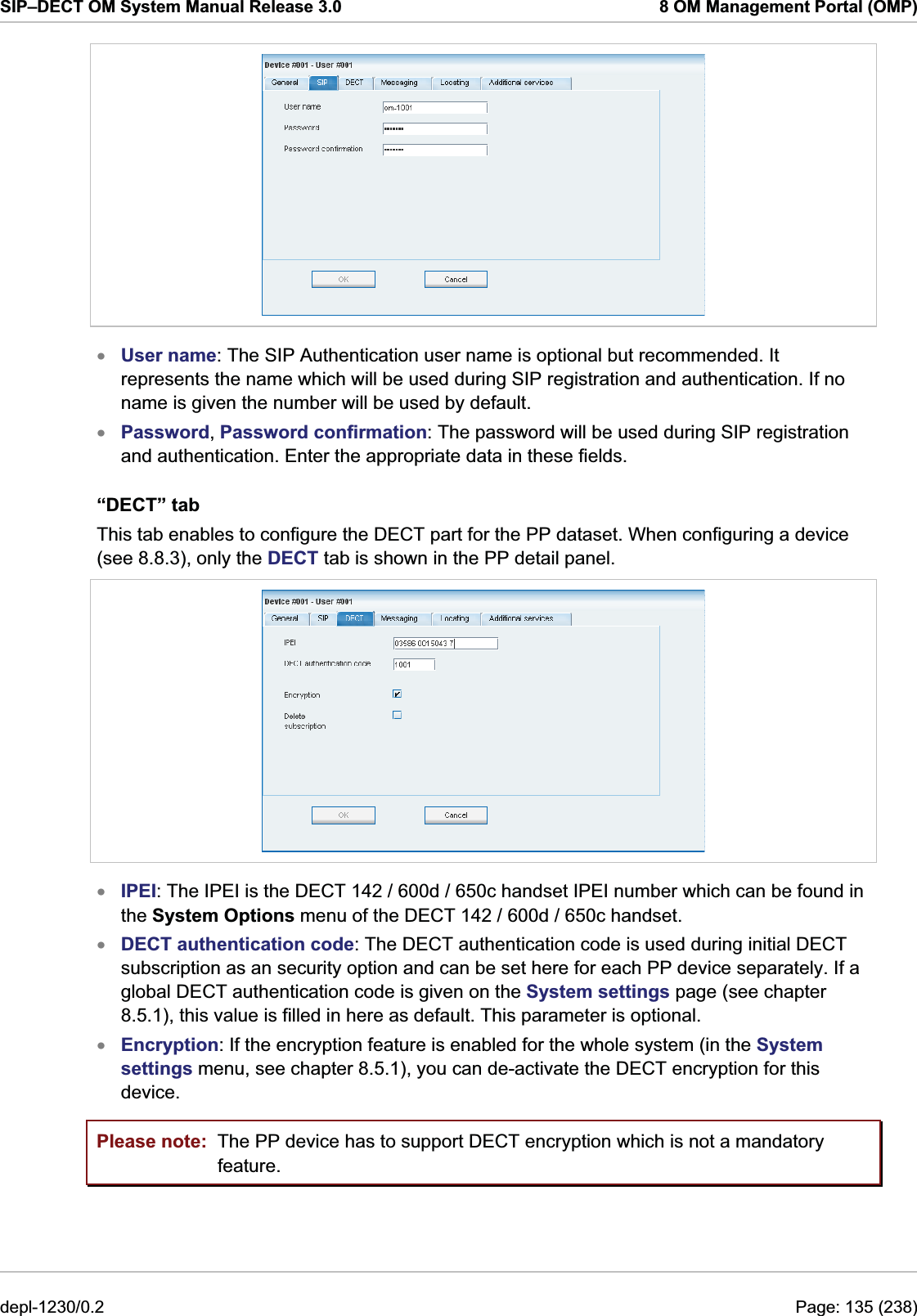 SIP–DECT OM System Manual Release 3.0  8 OM Management Portal (OMP)  xxUser name: The SIP Authentication user name is optional but recommended. It represents the name which will be used during SIP registration and authentication. If no name is given the number will be used by default. Password, Password confirmation: The password will be used during SIP registration and authentication. Enter the appropriate data in these fields. “DECT” tab This tab enables to configure the DECT part for the PP dataset. When configuring a device (see 8.8.3), only the DECT tab is shown in the PP detail panel.  xxxIPEI: The IPEI is the DECT 142 / 600d / 650c handset IPEI number which can be found in the System Options menu of the DECT 142 / 600d / 650c handset. DECT authentication code: The DECT authentication code is used during initial DECT subscription as an security option and can be set here for each PP device separately. If a global DECT authentication code is given on the System settings page (see chapter 8.5.1), this value is filled in here as default. This parameter is optional. Encryption: If the encryption feature is enabled for the whole system (in the System settings menu, see chapter 8.5.1), you can de-activate the DECT encryption for this device.  Please note:  The PP device has to support DECT encryption which is not a mandatory feature. depl-1230/0.2  Page: 135 (238) 