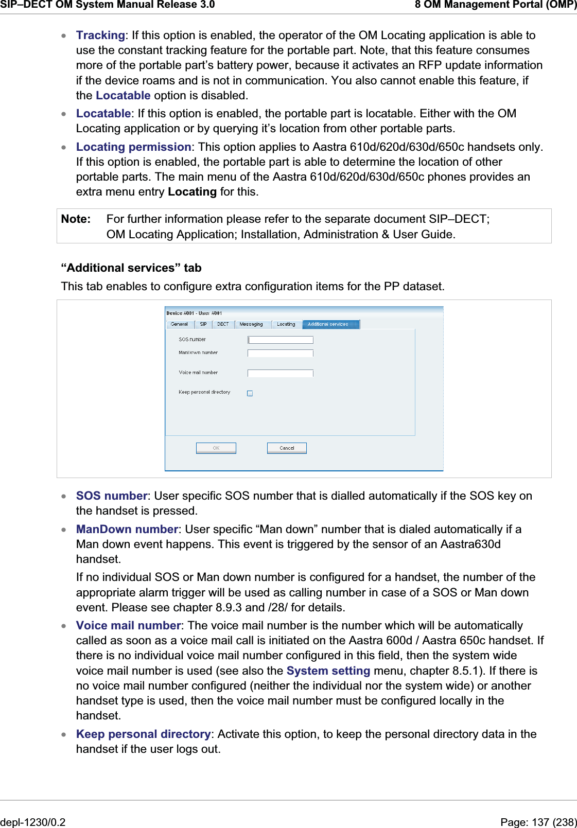 SIP–DECT OM System Manual Release 3.0  8 OM Management Portal (OMP) xxxNote: Tracking: If this option is enabled, the operator of the OM Locating application is able to use the constant tracking feature for the portable part. Note, that this feature consumes more of the portable part’s battery power, because it activates an RFP update information if the device roams and is not in communication. You also cannot enable this feature, if the Locatable option is disabled. Locatable: If this option is enabled, the portable part is locatable. Either with the OM Locating application or by querying it’s location from other portable parts. Locating permission: This option applies to Aastra 610d/620d/630d/650c handsets only. If this option is enabled, the portable part is able to determine the location of other portable parts. The main menu of the Aastra 610d/620d/630d/650c phones provides an extra menu entry Locating for this. For further information please refer to the separate document SIP–DECT; OM Locating Application; Installation, Administration &amp; User Guide.  “Additional services” tab This tab enables to configure extra configuration items for the PP dataset.  xxxxSOS number: User specific SOS number that is dialled automatically if the SOS key on the handset is pressed. ManDown number: User specific “Man down” number that is dialed automatically if a Man down event happens. This event is triggered by the sensor of an Aastra630d handset.  If no individual SOS or Man down number is configured for a handset, the number of the appropriate alarm trigger will be used as calling number in case of a SOS or Man down event. Please see chapter 8.9.3 and /28/ for details. Voice mail number: The voice mail number is the number which will be automatically called as soon as a voice mail call is initiated on the Aastra 600d / Aastra 650c handset. If there is no individual voice mail number configured in this field, then the system wide voice mail number is used (see also the System setting menu, chapter 8.5.1). If there is no voice mail number configured (neither the individual nor the system wide) or another handset type is used, then the voice mail number must be configured locally in the handset. Keep personal directory: Activate this option, to keep the personal directory data in the handset if the user logs out. depl-1230/0.2  Page: 137 (238) 