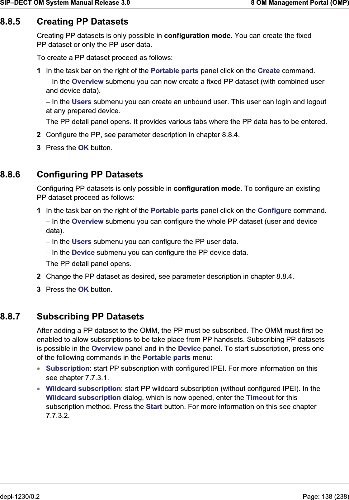 SIP–DECT OM System Manual Release 3.0  8 OM Management Portal (OMP) 8.8.5 Creating PP Datasets Creating PP datasets is only possible in configuration mode. You can create the fixed PP dataset or only the PP user data.  To create a PP dataset proceed as follows: 1  In the task bar on the right of the Portable parts panel click on the Create command. – In the Overview submenu you can now create a fixed PP dataset (with combined user and device data).  – In the Users submenu you can create an unbound user. This user can login and logout at any prepared device. The PP detail panel opens. It provides various tabs where the PP data has to be entered. 2  Configure the PP, see parameter description in chapter 8.8.4.  3  Press the OK button. 8.8.6  Configuring PP Datasets Configuring PP datasets is only possible in configuration mode. To configure an existing PP dataset proceed as follows: 1  In the task bar on the right of the Portable parts panel click on the Configure command. – In the Overview submenu you can configure the whole PP dataset (user and device data).  – In the Users submenu you can configure the PP user data.  – In the Device submenu you can configure the PP device data.  The PP detail panel opens.  2  Change the PP dataset as desired, see parameter description in chapter 8.8.4.  3  Press the OK button. 8.8.7  Subscribing PP Datasets After adding a PP dataset to the OMM, the PP must be subscribed. The OMM must first be enabled to allow subscriptions to be take place from PP handsets. Subscribing PP datasets is possible in the Overview panel and in the Device panel. To start subscription, press one of the following commands in the Portable parts menu:  Subscription: start PP subscription with configured IPEI. For more information on this see chapter 7.7.3.1.  xx Wildcard subscription: start PP wildcard subscription (without configured IPEI). In the Wildcard subscription dialog, which is now opened, enter the Timeout for this subscription method. Press the Start button. For more information on this see chapter 7.7.3.2.  depl-1230/0.2  Page: 138 (238) 