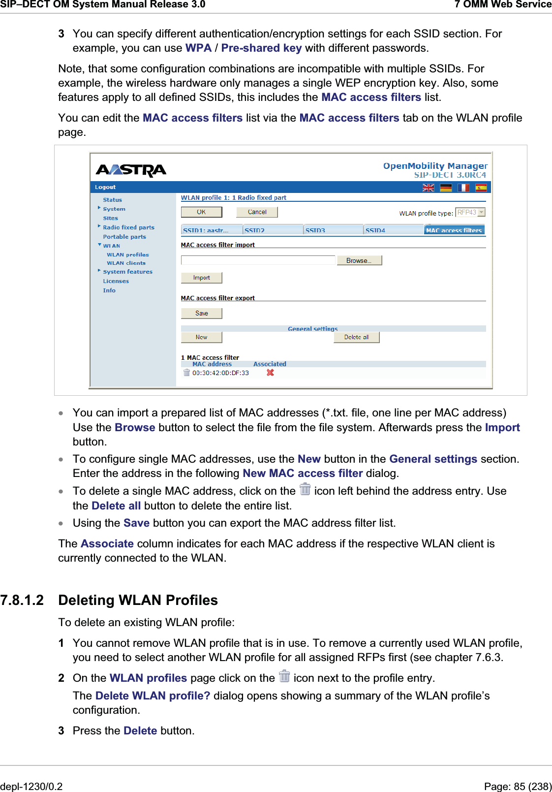 SIP–DECT OM System Manual Release 3.0  7 OMM Web Service 3  You can specify different authentication/encryption settings for each SSID section. For example, you can use WPA / Pre-shared key with different passwords. Note, that some configuration combinations are incompatible with multiple SSIDs. For example, the wireless hardware only manages a single WEP encryption key. Also, some features apply to all defined SSIDs, this includes the MAC access filters list. You can edit the MAC access filters list via the MAC access filters tab on the WLAN profile page.   xxxYou can import a prepared list of MAC addresses (*.txt. file, one line per MAC address) Use the Browse button to select the file from the file system. Afterwards press the Import button. To configure single MAC addresses, use the New button in the General settings section. Enter the address in the following New MAC access filter dialog.  To delete a single MAC address, click on the   icon left behind the address entry. Use the Delete all button to delete the entire list. Using the Save button you can export the MAC address filter list. xThe Associate column indicates for each MAC address if the respective WLAN client is currently connected to the WLAN. 7.8.1.2  Deleting WLAN Profiles To delete an existing WLAN profile:  1  You cannot remove WLAN profile that is in use. To remove a currently used WLAN profile, you need to select another WLAN profile for all assigned RFPs first (see chapter 7.6.3. 2  On the WLAN profiles page click on the   icon next to the profile entry. The Delete WLAN profile? dialog opens showing a summary of the WLAN profile’s configuration. 3  Press the Delete button. depl-1230/0.2  Page: 85 (238) 