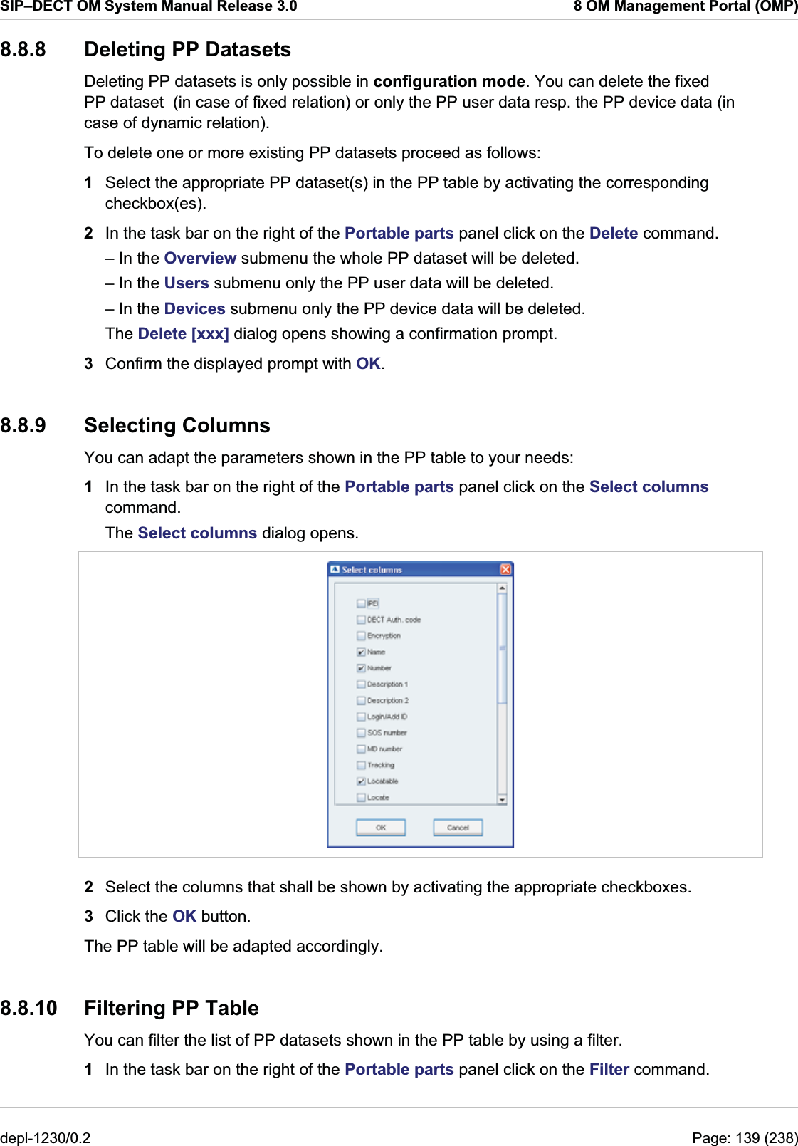 SIP–DECT OM System Manual Release 3.0  8 OM Management Portal (OMP) 8.8.8 Deleting PP Datasets Deleting PP datasets is only possible in configuration mode. You can delete the fixed PP dataset  (in case of fixed relation) or only the PP user data resp. the PP device data (in case of dynamic relation).  To delete one or more existing PP datasets proceed as follows:  1  Select the appropriate PP dataset(s) in the PP table by activating the corresponding checkbox(es). 2  In the task bar on the right of the Portable parts panel click on the Delete command.  – In the Overview submenu the whole PP dataset will be deleted.  – In the Users submenu only the PP user data will be deleted. – In the Devices submenu only the PP device data will be deleted. The Delete [xxx] dialog opens showing a confirmation prompt. 3  Confirm the displayed prompt with OK. 8.8.9 Selecting Columns You can adapt the parameters shown in the PP table to your needs: 1  In the task bar on the right of the Portable parts panel click on the Select columns command.  The Select columns dialog opens.   2  Select the columns that shall be shown by activating the appropriate checkboxes. 3  Click the OK button. The PP table will be adapted accordingly. 8.8.10 Filtering PP Table You can filter the list of PP datasets shown in the PP table by using a filter. 1  In the task bar on the right of the Portable parts panel click on the Filter command.  depl-1230/0.2  Page: 139 (238) 