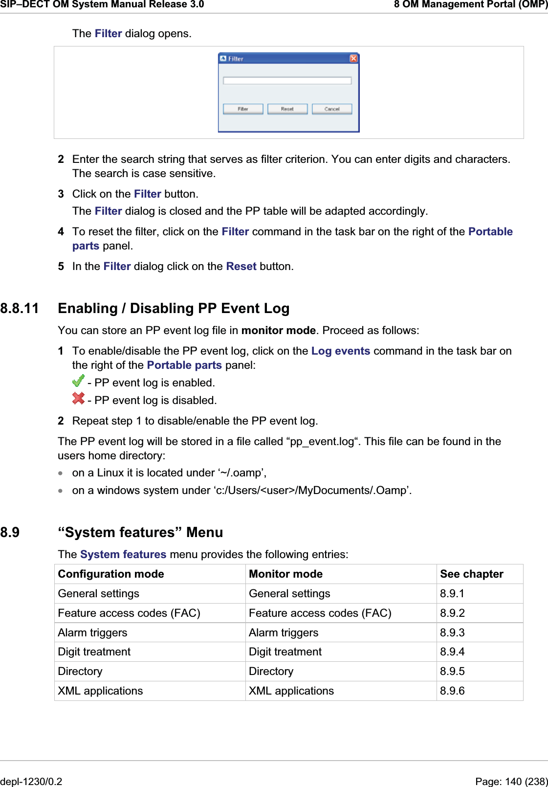 SIP–DECT OM System Manual Release 3.0  8 OM Management Portal (OMP) The Filter dialog opens.   2  Enter the search string that serves as filter criterion. You can enter digits and characters. The search is case sensitive.  3  Click on the Filter button. The Filter dialog is closed and the PP table will be adapted accordingly. 4  To reset the filter, click on the Filter command in the task bar on the right of the Portable parts panel.  5  In the Filter dialog click on the Reset button. 8.8.11  Enabling / Disabling PP Event Log  You can store an PP event log file in monitor mode. Proceed as follows:  1  To enable/disable the PP event log, click on the Log events command in the task bar on the right of the Portable parts panel:  - PP event log is enabled.  - PP event log is disabled. 2  Repeat step 1 to disable/enable the PP event log. The PP event log will be stored in a file called “pp_event.log“. This file can be found in the users home directory: on a Linux it is located under ‘~/.oamp’,  xx on a windows system under ‘c:/Users/&lt;user&gt;/MyDocuments/.Oamp’. 8.9 “System features” Menu The System features menu provides the following entries: Configuration mode  Monitor mode  See chapter General settings  General settings  8.9.1 Feature access codes (FAC)  Feature access codes (FAC)  8.9.2 Alarm triggers  Alarm triggers  8.9.3 Digit treatment  Digit treatment  8.9.4 Directory Directory 8.9.5 XML applications  XML applications  8.9.6 depl-1230/0.2  Page: 140 (238) 