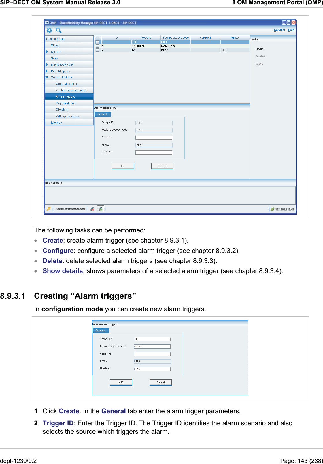 SIP–DECT OM System Manual Release 3.0  8 OM Management Portal (OMP)  The following tasks can be performed: Create: create alarm trigger (see chapter 8.9.3.1). xxxxConfigure: configure a selected alarm trigger (see chapter 8.9.3.2). Delete: delete selected alarm triggers (see chapter 8.9.3.3). Show details: shows parameters of a selected alarm trigger (see chapter 8.9.3.4). 8.9.3.1  Creating “Alarm triggers” In configuration mode you can create new alarm triggers.   1  Click Create. In the General tab enter the alarm trigger parameters. 2  Trigger ID: Enter the Trigger ID. The Trigger ID identifies the alarm scenario and also selects the source which triggers the alarm. depl-1230/0.2  Page: 143 (238) 