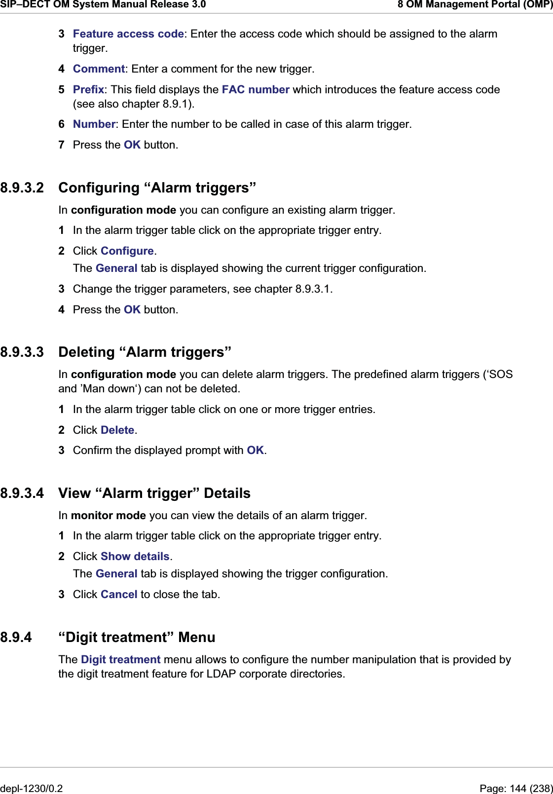 SIP–DECT OM System Manual Release 3.0  8 OM Management Portal (OMP) 3  Feature access code: Enter the access code which should be assigned to the alarm trigger. 4  Comment: Enter a comment for the new trigger. 5  Prefix: This field displays the FAC number which introduces the feature access code (see also chapter 8.9.1). 6  Number: Enter the number to be called in case of this alarm trigger. 7  Press the OK button. 8.9.3.2  Configuring “Alarm triggers” In configuration mode you can configure an existing alarm trigger.  1  In the alarm trigger table click on the appropriate trigger entry. 2  Click Configure. The General tab is displayed showing the current trigger configuration. 3  Change the trigger parameters, see chapter 8.9.3.1. 4  Press the OK button. 8.9.3.3  Deleting “Alarm triggers” In configuration mode you can delete alarm triggers. The predefined alarm triggers (‘SOS and ’Man down‘) can not be deleted. 1  In the alarm trigger table click on one or more trigger entries. 2  Click Delete. 3  Confirm the displayed prompt with OK. 8.9.3.4  View “Alarm trigger” Details In monitor mode you can view the details of an alarm trigger. 1  In the alarm trigger table click on the appropriate trigger entry. 2  Click Show details. The General tab is displayed showing the trigger configuration. 3  Click Cancel to close the tab. 8.9.4 “Digit treatment” Menu The Digit treatment menu allows to configure the number manipulation that is provided by the digit treatment feature for LDAP corporate directories. depl-1230/0.2  Page: 144 (238) 