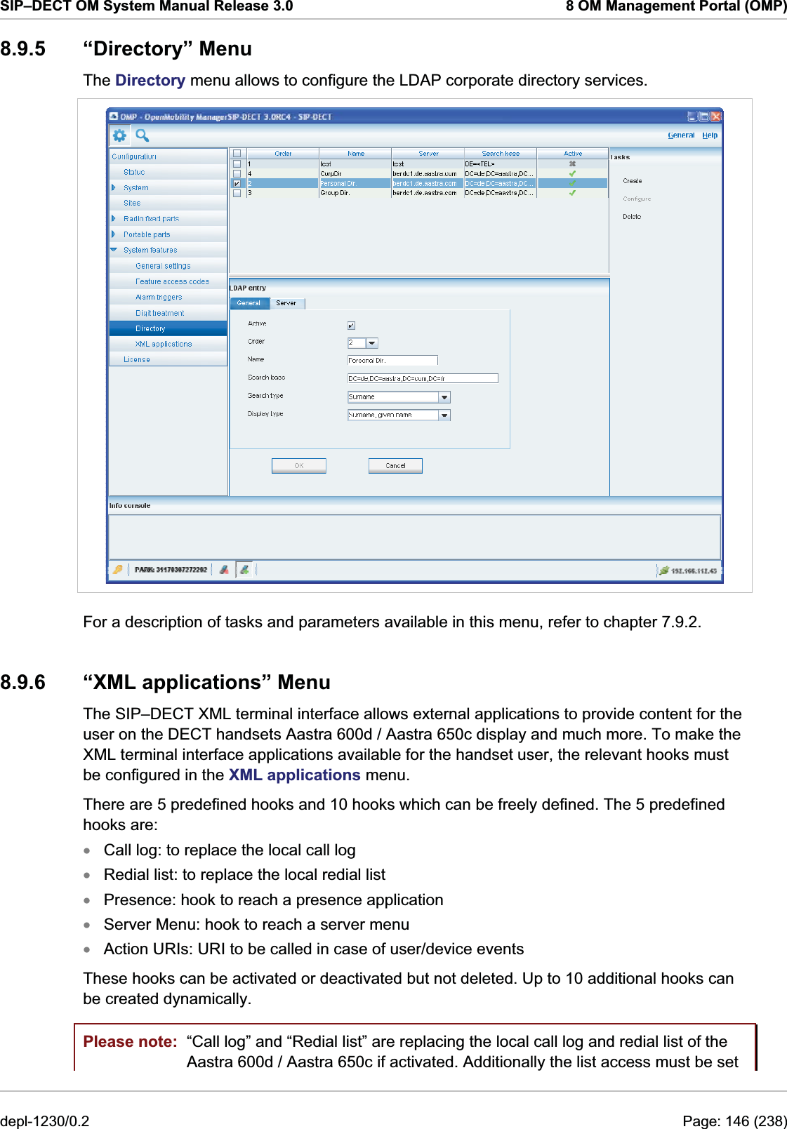 SIP–DECT OM System Manual Release 3.0  8 OM Management Portal (OMP) 8.9.5 “Directory” Menu The Directory menu allows to configure the LDAP corporate directory services.  For a description of tasks and parameters available in this menu, refer to chapter 7.9.2. 8.9.6  “XML applications” Menu The SIP–DECT XML terminal interface allows external applications to provide content for the user on the DECT handsets Aastra 600d / Aastra 650c display and much more. To make the XML terminal interface applications available for the handset user, the relevant hooks must be configured in the XML applications menu.  There are 5 predefined hooks and 10 hooks which can be freely defined. The 5 predefined hooks are: Call log: to replace the local call log xxxxxRedial list: to replace the local redial list Presence: hook to reach a presence application  Server Menu: hook to reach a server menu Action URIs: URI to be called in case of user/device events These hooks can be activated or deactivated but not deleted. Up to 10 additional hooks can be created dynamically. Please note:  “Call log” and “Redial list” are replacing the local call log and redial list of the Aastra 600d / Aastra 650c if activated. Additionally the list access must be set depl-1230/0.2  Page: 146 (238) 