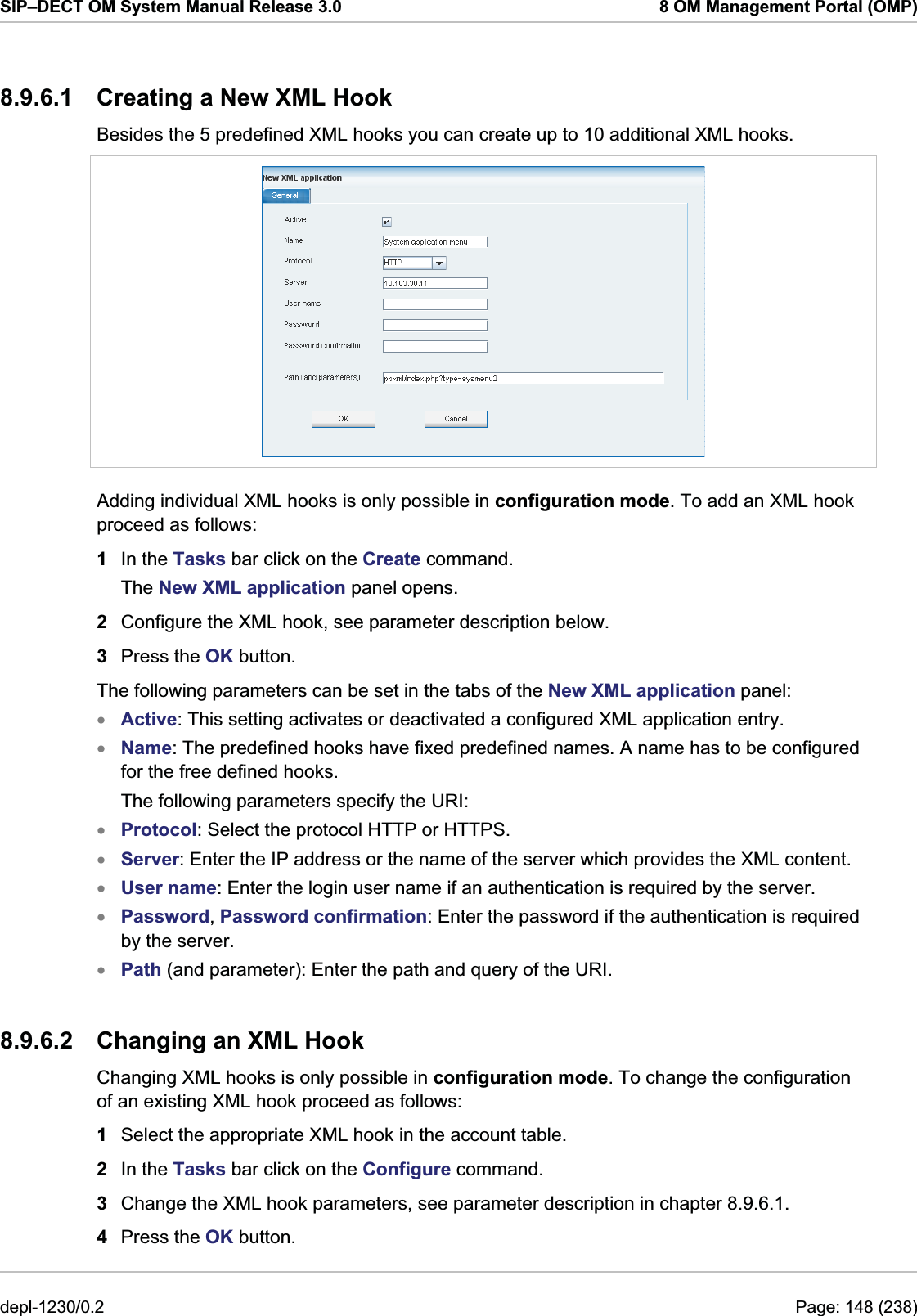 SIP–DECT OM System Manual Release 3.0  8 OM Management Portal (OMP) 8.9.6.1  Creating a New XML Hook Besides the 5 predefined XML hooks you can create up to 10 additional XML hooks.   Adding individual XML hooks is only possible in configuration mode. To add an XML hook proceed as follows: 1  In the Tasks bar click on the Create command. The New XML application panel opens.  2  Configure the XML hook, see parameter description below. 3  Press the OK button. The following parameters can be set in the tabs of the New XML application panel: Active: This setting activates or deactivated a configured XML application entry. xxxxxxxName: The predefined hooks have fixed predefined names. A name has to be configured for the free defined hooks. The following parameters specify the URI: Protocol: Select the protocol HTTP or HTTPS. Server: Enter the IP address or the name of the server which provides the XML content. User name: Enter the login user name if an authentication is required by the server. Password, Password confirmation: Enter the password if the authentication is required by the server. Path (and parameter): Enter the path and query of the URI. 8.9.6.2  Changing an XML Hook Changing XML hooks is only possible in configuration mode. To change the configuration of an existing XML hook proceed as follows:  1  Select the appropriate XML hook in the account table. 2  In the Tasks bar click on the Configure command. 3  Change the XML hook parameters, see parameter description in chapter 8.9.6.1. 4  Press the OK button. depl-1230/0.2  Page: 148 (238) 