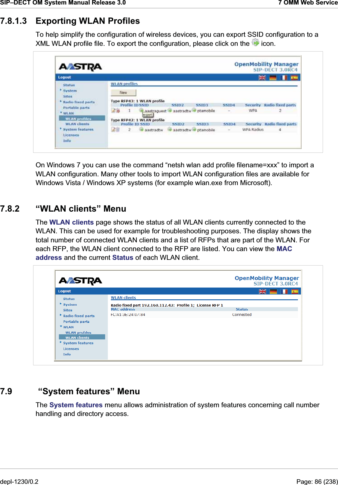 SIP–DECT OM System Manual Release 3.0  7 OMM Web Service 7.8.1.3 Exporting WLAN Profiles To help simplify the configuration of wireless devices, you can export SSID configuration to a XML WLAN profile file. To export the configuration, please click on the   icon.  On Windows 7 you can use the command “netsh wlan add profile filename=xxx” to import a WLAN configuration. Many other tools to import WLAN configuration files are available for Windows Vista / Windows XP systems (for example wlan.exe from Microsoft). 7.8.2  “WLAN clients” Menu The WLAN clients page shows the status of all WLAN clients currently connected to the WLAN. This can be used for example for troubleshooting purposes. The display shows the total number of connected WLAN clients and a list of RFPs that are part of the WLAN. For each RFP, the WLAN client connected to the RFP are listed. You can view the MAC address and the current Status of each WLAN client.   7.9   “System features” Menu The System features menu allows administration of system features concerning call number handling and directory access. depl-1230/0.2  Page: 86 (238) 