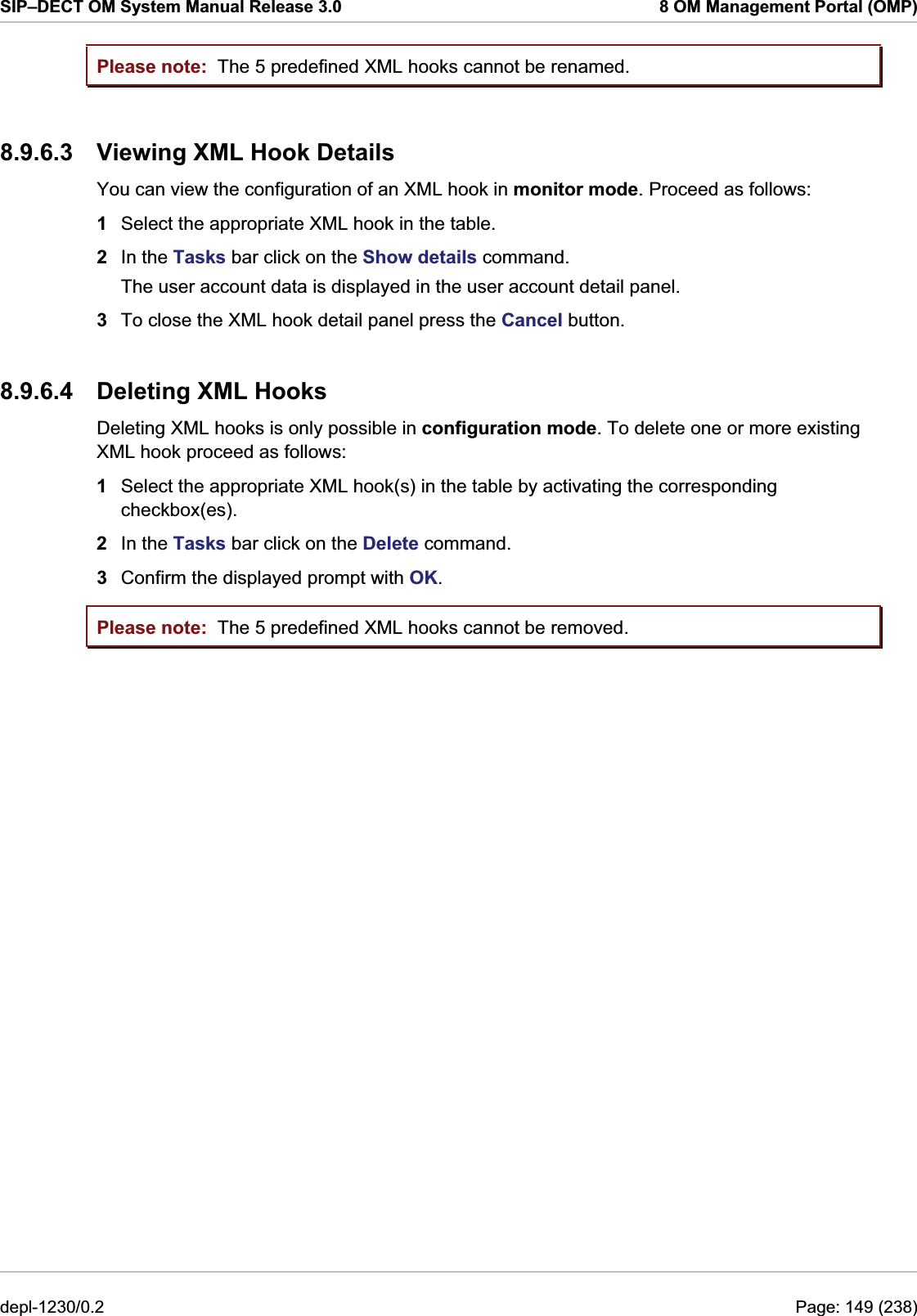 SIP–DECT OM System Manual Release 3.0  8 OM Management Portal (OMP) Please note: Please note: The 5 predefined XML hooks cannot be renamed.  8.9.6.3  Viewing XML Hook Details You can view the configuration of an XML hook in monitor mode. Proceed as follows:  1  Select the appropriate XML hook in the table. 2  In the Tasks bar click on the Show details command. The user account data is displayed in the user account detail panel. 3  To close the XML hook detail panel press the Cancel button. 8.9.6.4  Deleting XML Hooks Deleting XML hooks is only possible in configuration mode. To delete one or more existing XML hook proceed as follows:  1  Select the appropriate XML hook(s) in the table by activating the corresponding checkbox(es). 2  In the Tasks bar click on the Delete command. 3  Confirm the displayed prompt with OK. The 5 predefined XML hooks cannot be removed. depl-1230/0.2  Page: 149 (238) 