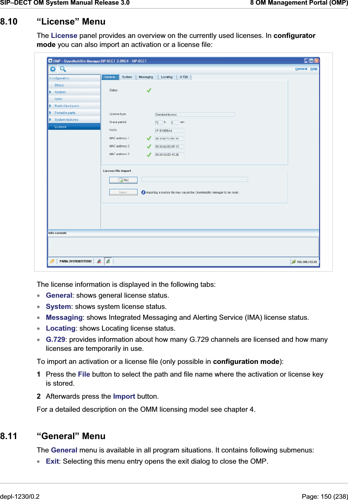 SIP–DECT OM System Manual Release 3.0  8 OM Management Portal (OMP) 8.10 “License” Menu The License panel provides an overview on the currently used licenses. In configurator mode you can also import an activation or a license file:   The license information is displayed in the following tabs: General: shows general license status. xxxxxxSystem: shows system license status. Messaging: shows Integrated Messaging and Alerting Service (IMA) license status. Locating: shows Locating license status. G.729: provides information about how many G.729 channels are licensed and how many licenses are temporarily in use. To import an activation or a license file (only possible in configuration mode): 1  Press the File button to select the path and file name where the activation or license key is stored.  2  Afterwards press the Import button. For a detailed description on the OMM licensing model see chapter 4. 8.11 “General” Menu The General menu is available in all program situations. It contains following submenus: Exit: Selecting this menu entry opens the exit dialog to close the OMP. depl-1230/0.2  Page: 150 (238) 