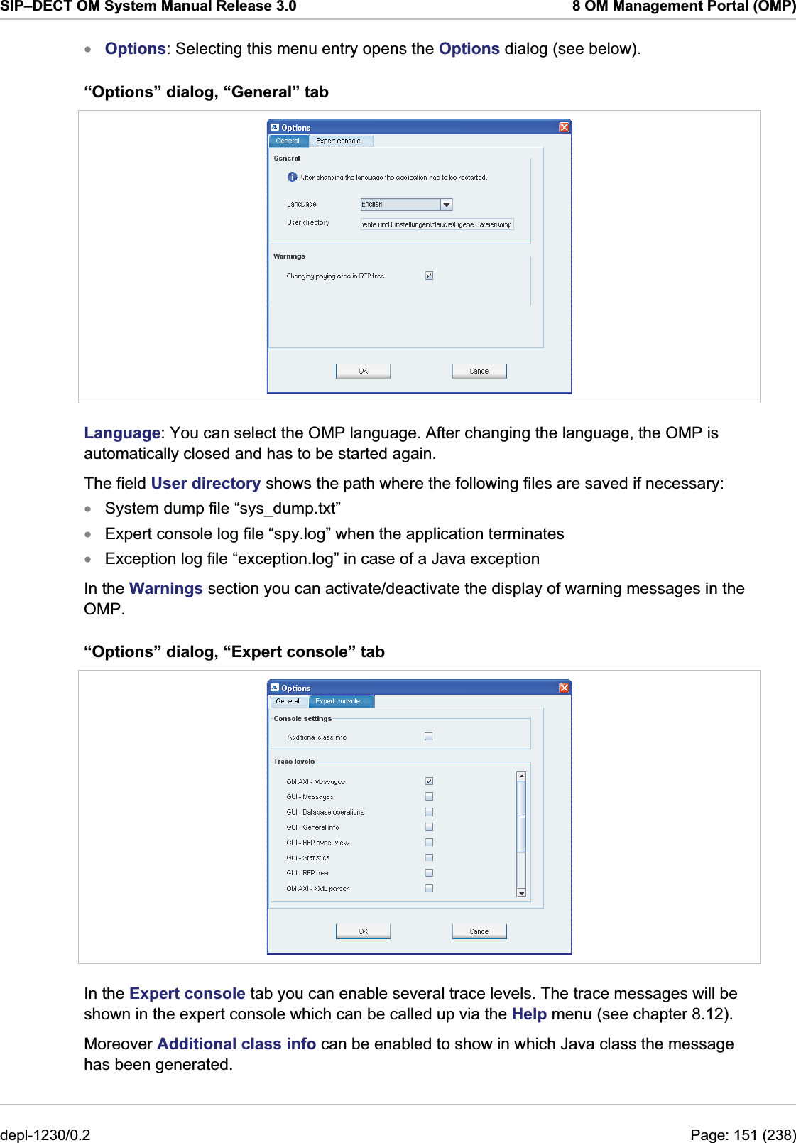 SIP–DECT OM System Manual Release 3.0  8 OM Management Portal (OMP) Options: Selecting this menu entry opens the Options dialog (see below). x“Options” dialog, “General” tab  Language: You can select the OMP language. After changing the language, the OMP is automatically closed and has to be started again. The field User directory shows the path where the following files are saved if necessary: System dump file “sys_dump.txt” xxxExpert console log file “spy.log” when the application terminates Exception log file “exception.log” in case of a Java exception In the Warnings section you can activate/deactivate the display of warning messages in the OMP. “Options” dialog, “Expert console” tab  In the Expert console tab you can enable several trace levels. The trace messages will be shown in the expert console which can be called up via the Help menu (see chapter 8.12). Moreover Additional class info can be enabled to show in which Java class the message has been generated. depl-1230/0.2  Page: 151 (238) 