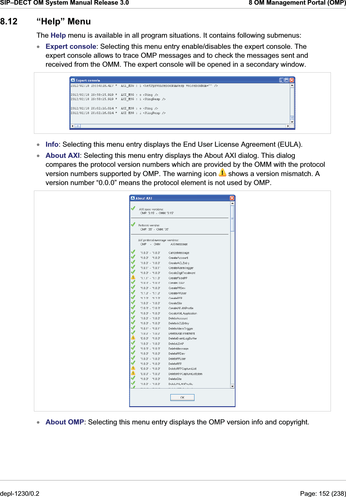 SIP–DECT OM System Manual Release 3.0  8 OM Management Portal (OMP) 8.12 “Help” Menu The Help menu is available in all program situations. It contains following submenus: Expert console: Selecting this menu entry enable/disables the expert console. The expert console allows to trace OMP messages and to check the messages sent and received from the OMM. The expert console will be opened in a secondary window.  x xxInfo: Selecting this menu entry displays the End User License Agreement (EULA). About AXI: Selecting this menu entry displays the About AXI dialog. This dialog compares the protocol version numbers which are provided by the OMM with the protocol version numbers supported by OMP. The warning icon   shows a version mismatch. A version number “0.0.0” means the protocol element is not used by OMP.  x About OMP: Selecting this menu entry displays the OMP version info and copyright. depl-1230/0.2  Page: 152 (238) 