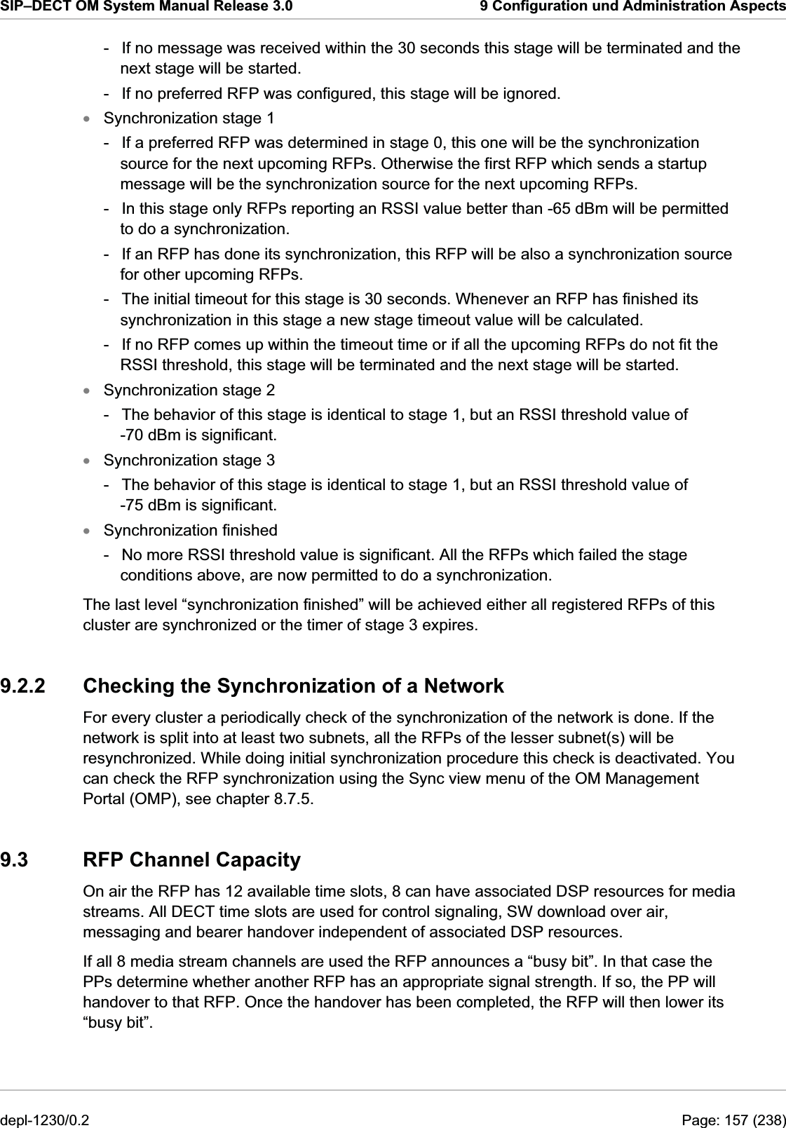 SIP–DECT OM System Manual Release 3.0  9 Configuration und Administration Aspects -  If no message was received within the 30 seconds this stage will be terminated and the next stage will be started. -  If no preferred RFP was configured, this stage will be ignored. Synchronization stage 1 xxxx-  If a preferred RFP was determined in stage 0, this one will be the synchronization source for the next upcoming RFPs. Otherwise the first RFP which sends a startup message will be the synchronization source for the next upcoming RFPs. -  In this stage only RFPs reporting an RSSI value better than -65 dBm will be permitted to do a synchronization. -  If an RFP has done its synchronization, this RFP will be also a synchronization source for other upcoming RFPs. -  The initial timeout for this stage is 30 seconds. Whenever an RFP has finished its synchronization in this stage a new stage timeout value will be calculated.  -  If no RFP comes up within the timeout time or if all the upcoming RFPs do not fit the RSSI threshold, this stage will be terminated and the next stage will be started. Synchronization stage 2 -  The behavior of this stage is identical to stage 1, but an RSSI threshold value of -70 dBm is significant. Synchronization stage 3 -  The behavior of this stage is identical to stage 1, but an RSSI threshold value of -75 dBm is significant. Synchronization finished -  No more RSSI threshold value is significant. All the RFPs which failed the stage conditions above, are now permitted to do a synchronization. The last level “synchronization finished” will be achieved either all registered RFPs of this cluster are synchronized or the timer of stage 3 expires. 9.2.2  Checking the Synchronization of a Network For every cluster a periodically check of the synchronization of the network is done. If the network is split into at least two subnets, all the RFPs of the lesser subnet(s) will be resynchronized. While doing initial synchronization procedure this check is deactivated. You can check the RFP synchronization using the Sync view menu of the OM Management Portal (OMP), see chapter 8.7.5. 9.3  RFP Channel Capacity On air the RFP has 12 available time slots, 8 can have associated DSP resources for media streams. All DECT time slots are used for control signaling, SW download over air, messaging and bearer handover independent of associated DSP resources. If all 8 media stream channels are used the RFP announces a “busy bit”. In that case the PPs determine whether another RFP has an appropriate signal strength. If so, the PP will handover to that RFP. Once the handover has been completed, the RFP will then lower its “busy bit”. depl-1230/0.2  Page: 157 (238) 