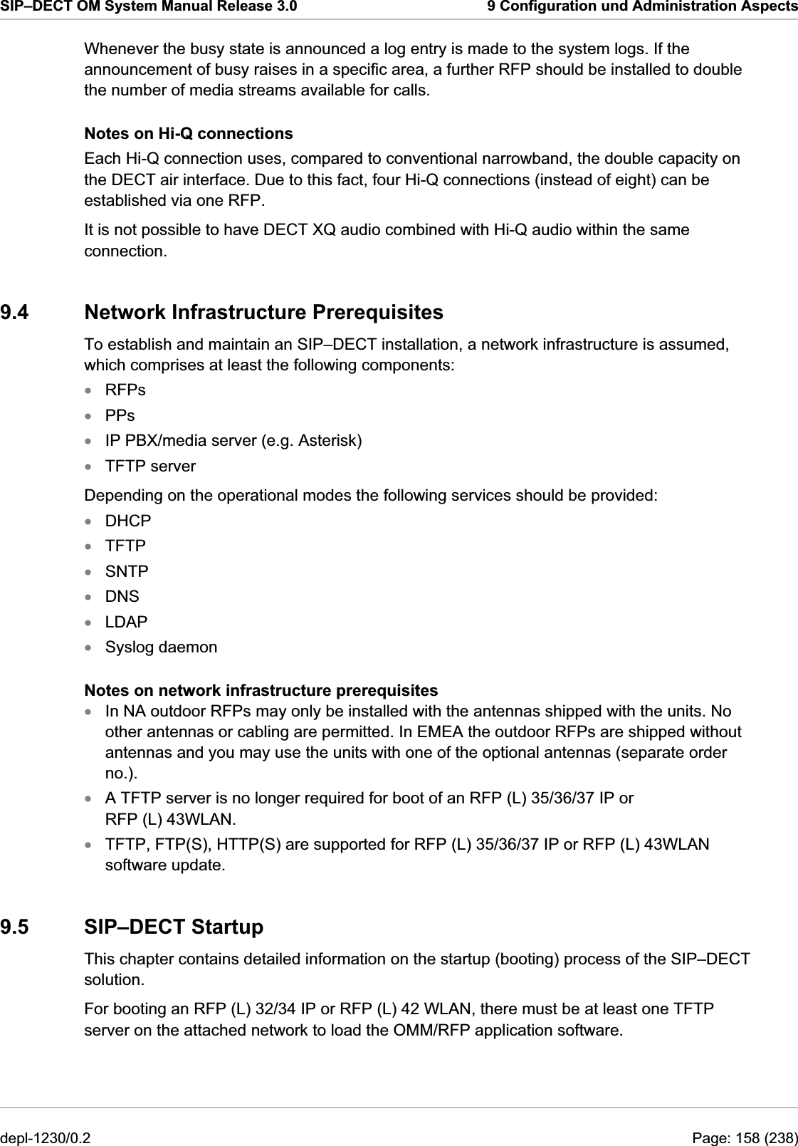 SIP–DECT OM System Manual Release 3.0  9 Configuration und Administration Aspects Whenever the busy state is announced a log entry is made to the system logs. If the announcement of busy raises in a specific area, a further RFP should be installed to double the number of media streams available for calls. Notes on Hi-Q connections Each Hi-Q connection uses, compared to conventional narrowband, the double capacity on the DECT air interface. Due to this fact, four Hi-Q connections (instead of eight) can be established via one RFP. It is not possible to have DECT XQ audio combined with Hi-Q audio within the same connection. 9.4  Network Infrastructure Prerequisites To establish and maintain an SIP–DECT installation, a network infrastructure is assumed, which comprises at least the following components: RFPs  xxxxxxxxxxxxxPPs  IP PBX/media server (e.g. Asterisk) TFTP server Depending on the operational modes the following services should be provided: DHCP TFTP SNTP DNS LDAP Syslog daemon Notes on network infrastructure prerequisites In NA outdoor RFPs may only be installed with the antennas shipped with the units. No other antennas or cabling are permitted. In EMEA the outdoor RFPs are shipped without antennas and you may use the units with one of the optional antennas (separate order no.). A TFTP server is no longer required for boot of an RFP (L) 35/36/37 IP or RFP (L) 43WLAN. TFTP, FTP(S), HTTP(S) are supported for RFP (L) 35/36/37 IP or RFP (L) 43WLAN software update. 9.5 SIP–DECT Startup This chapter contains detailed information on the startup (booting) process of the SIP–DECT solution.  For booting an RFP (L) 32/34 IP or RFP (L) 42 WLAN, there must be at least one TFTP server on the attached network to load the OMM/RFP application software.  depl-1230/0.2  Page: 158 (238) 