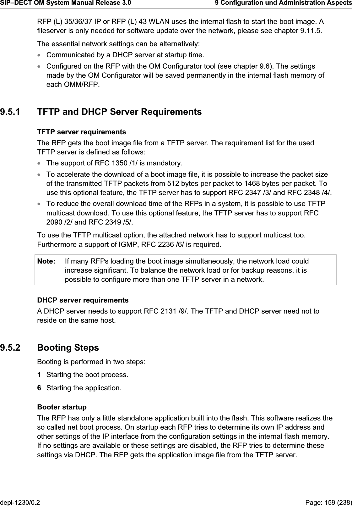 SIP–DECT OM System Manual Release 3.0  9 Configuration und Administration Aspects RFP (L) 35/36/37 IP or RFP (L) 43 WLAN uses the internal flash to start the boot image. A fileserver is only needed for software update over the network, please see chapter 9.11.5. The essential network settings can be alternatively: xxxxxNote: Communicated by a DHCP server at startup time. Configured on the RFP with the OM Configurator tool (see chapter 9.6). The settings made by the OM Configurator will be saved permanently in the internal flash memory of each OMM/RFP. 9.5.1  TFTP and DHCP Server Requirements TFTP server requirements The RFP gets the boot image file from a TFTP server. The requirement list for the used TFTP server is defined as follows: The support of RFC 1350 /1/ is mandatory. To accelerate the download of a boot image file, it is possible to increase the packet size of the transmitted TFTP packets from 512 bytes per packet to 1468 bytes per packet. To use this optional feature, the TFTP server has to support RFC 2347 /3/ and RFC 2348 /4/. To reduce the overall download time of the RFPs in a system, it is possible to use TFTP multicast download. To use this optional feature, the TFTP server has to support RFC 2090 /2/ and RFC 2349 /5/. To use the TFTP multicast option, the attached network has to support multicast too. Furthermore a support of IGMP, RFC 2236 /6/ is required. If many RFPs loading the boot image simultaneously, the network load could increase significant. To balance the network load or for backup reasons, it is possible to configure more than one TFTP server in a network. DHCP server requirements A DHCP server needs to support RFC 2131 /9/. The TFTP and DHCP server need not to reside on the same host. 9.5.2 Booting Steps Booting is performed in two steps: 1  Starting the boot process. 6  Starting the application. Booter startup The RFP has only a little standalone application built into the flash. This software realizes the so called net boot process. On startup each RFP tries to determine its own IP address and other settings of the IP interface from the configuration settings in the internal flash memory. If no settings are available or these settings are disabled, the RFP tries to determine these settings via DHCP. The RFP gets the application image file from the TFTP server. depl-1230/0.2  Page: 159 (238) 