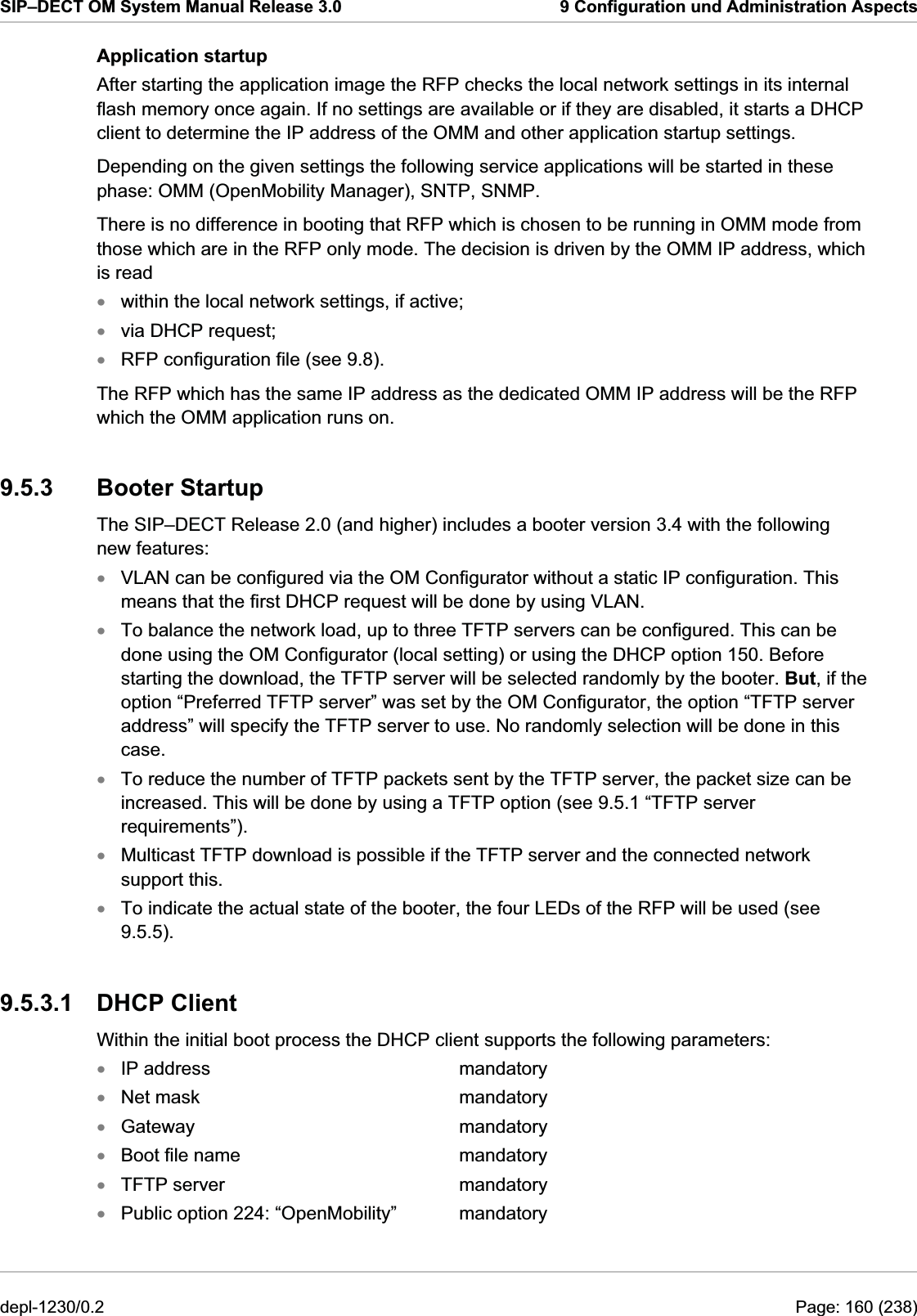 SIP–DECT OM System Manual Release 3.0  9 Configuration und Administration Aspects Application startup After starting the application image the RFP checks the local network settings in its internal flash memory once again. If no settings are available or if they are disabled, it starts a DHCP client to determine the IP address of the OMM and other application startup settings. Depending on the given settings the following service applications will be started in these phase: OMM (OpenMobility Manager), SNTP, SNMP. There is no difference in booting that RFP which is chosen to be running in OMM mode from those which are in the RFP only mode. The decision is driven by the OMM IP address, which is read within the local network settings, if active; xxxxxxxxxxxxxxvia DHCP request; RFP configuration file (see 9.8). The RFP which has the same IP address as the dedicated OMM IP address will be the RFP which the OMM application runs on. 9.5.3 Booter Startup The SIP–DECT Release 2.0 (and higher) includes a booter version 3.4 with the following new features: VLAN can be configured via the OM Configurator without a static IP configuration. This means that the first DHCP request will be done by using VLAN. To balance the network load, up to three TFTP servers can be configured. This can be done using the OM Configurator (local setting) or using the DHCP option 150. Before starting the download, the TFTP server will be selected randomly by the booter. But, if the option “Preferred TFTP server” was set by the OM Configurator, the option “TFTP server address” will specify the TFTP server to use. No randomly selection will be done in this case. To reduce the number of TFTP packets sent by the TFTP server, the packet size can be increased. This will be done by using a TFTP option (see 9.5.1 “TFTP server requirements”). Multicast TFTP download is possible if the TFTP server and the connected network support this. To indicate the actual state of the booter, the four LEDs of the RFP will be used (see 9.5.5). 9.5.3.1 DHCP Client Within the initial boot process the DHCP client supports the following parameters: IP address     mandatory Net mask     mandatory Gateway     mandatory Boot file name    mandatory TFTP server    mandatory Public option 224: “OpenMobility”   mandatory depl-1230/0.2  Page: 160 (238) 