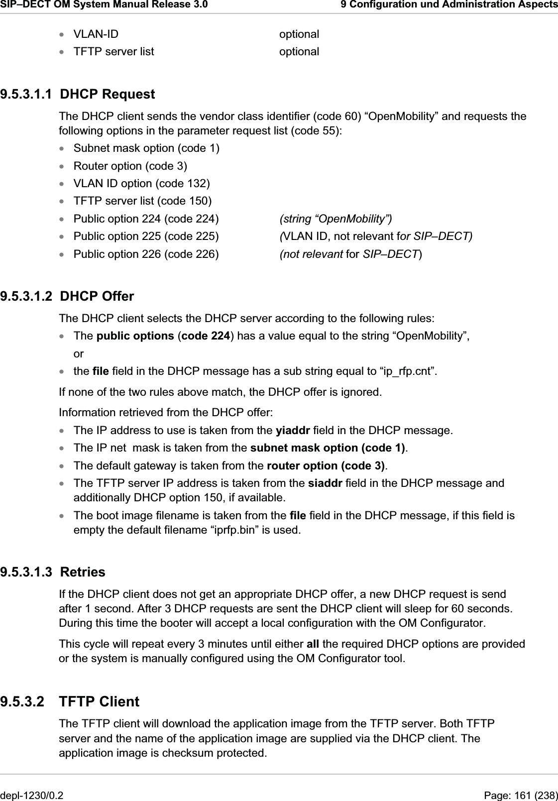 SIP–DECT OM System Manual Release 3.0  9 Configuration und Administration Aspects VLAN-ID     optional xxxxxxxxxxxxxxxxTFTP server list    optional 9.5.3.1.1 DHCP Request The DHCP client sends the vendor class identifier (code 60) “OpenMobility” and requests the following options in the parameter request list (code 55): Subnet mask option (code 1) Router option (code 3) VLAN ID option (code 132) TFTP server list (code 150) Public option 224 (code 224)    (string “OpenMobility”) Public option 225 (code 225)    (VLAN ID, not relevant for SIP–DECT) Public option 226 (code 226)    (not relevant for SIP–DECT) 9.5.3.1.2 DHCP Offer The DHCP client selects the DHCP server according to the following rules: The public options (code 224) has a value equal to the string “OpenMobility”, or the file field in the DHCP message has a sub string equal to “ip_rfp.cnt”. If none of the two rules above match, the DHCP offer is ignored. Information retrieved from the DHCP offer: The IP address to use is taken from the yiaddr field in the DHCP message. The IP net  mask is taken from the subnet mask option (code 1). The default gateway is taken from the router option (code 3). The TFTP server IP address is taken from the siaddr field in the DHCP message and additionally DHCP option 150, if available. The boot image filename is taken from the file field in the DHCP message, if this field is empty the default filename “iprfp.bin” is used. 9.5.3.1.3 Retries If the DHCP client does not get an appropriate DHCP offer, a new DHCP request is send after 1 second. After 3 DHCP requests are sent the DHCP client will sleep for 60 seconds. During this time the booter will accept a local configuration with the OM Configurator. This cycle will repeat every 3 minutes until either all the required DHCP options are provided or the system is manually configured using the OM Configurator tool. 9.5.3.2 TFTP Client The TFTP client will download the application image from the TFTP server. Both TFTP server and the name of the application image are supplied via the DHCP client. The application image is checksum protected. depl-1230/0.2  Page: 161 (238) 