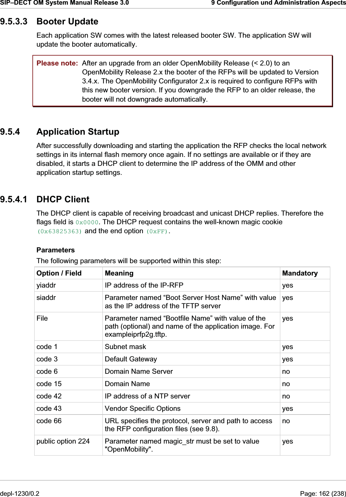 SIP–DECT OM System Manual Release 3.0  9 Configuration und Administration Aspects 9.5.3.3 Booter Update Each application SW comes with the latest released booter SW. The application SW will update the booter automatically.  Please note:  After an upgrade from an older OpenMobility Release (&lt; 2.0) to an OpenMobility Release 2.x the booter of the RFPs will be updated to Version 3.4.x. The OpenMobility Configurator 2.x is required to configure RFPs with this new booter version. If you downgrade the RFP to an older release, the booter will not downgrade automatically. 9.5.4 Application Startup After successfully downloading and starting the application the RFP checks the local network settings in its internal flash memory once again. If no settings are available or if they are disabled, it starts a DHCP client to determine the IP address of the OMM and other application startup settings. 9.5.4.1 DHCP Client The DHCP client is capable of receiving broadcast and unicast DHCP replies. Therefore the flags field is 0x0000. The DHCP request contains the well-known magic cookie (0x63825363) and the end option (0xFF). Parameters The following parameters will be supported within this step: Option / Field  Meaning  Mandatory yiaddr  IP address of the IP-RFP  yes siaddr  Parameter named “Boot Server Host Name” with value as the IP address of the TFTP server yes File  Parameter named “Bootfile Name” with value of the path (optional) and name of the application image. For exampleiprfp2g.tftp. yes code 1  Subnet mask  yes code 3  Default Gateway  yes code 6  Domain Name Server  no code 15  Domain Name  no code 42  IP address of a NTP server  no code 43  Vendor Specific Options  yes code 66  URL specifies the protocol, server and path to access the RFP configuration files (see 9.8). no public option 224  Parameter named magic_str must be set to value &quot;OpenMobility&quot;. yes depl-1230/0.2  Page: 162 (238) 